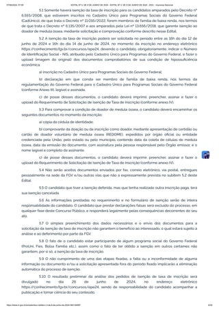 5.1 Somente haverá isenção da taxa de inscrição para os candidatos amparados pelo Decreto nº
6.593/2008, que estiverem inscritos no Cadastro Único para Programas Sociais do Governo Federal
(CadÚnico), de que trata o Decreto nº 11.016/2022, forem membros de família de baixa renda, nos termos
de que trata o Decreto nº 6.135/2007 e aos amparados pela Lei nº 13.656/2018, que garente isenção ao
doador de medula óssea, mediante solicitação e comprovação conforme descrito nesse Edital.
5.2 A isenção da taxa de inscrição poderá ser solicitada no período entre as 16h do dia 12 de
junho de 2024 e 16h do dia 14 de junho de 2024, no momento da inscrição no endereço eletrônico
https:/
/conhecimento.fgv.br/concursos/epe24, devendo o candidato, obrigatoriamente, indicar o Número
de Identificação Social - NIS, atribuído pelo Cadastro Único para Programas do Governo Federal, e fazer o
upload (imagem do original) dos documentos comprobatórios de sua condição de hipossuficiência
econômica:
a) inscrição no Cadastro Único para Programas Sociais do Governo Federal;
b) declaração em que conste ser membro de família de baixa renda, nos termos da
regulamentação do Governo Federal para o Cadastro Único para Programas Sociais do Governo Federal
(conforme Anexo III), legível e assinada.
c) de posse desses documentos, o candidato deverá imprimir, preencher, assinar e fazer o
upload do Requerimento de Solicitação de Isenção de Taxa de Inscrição (conforme anexo IV).
5.3 Para comprovar a condição de doador de medula óssea, o candidato deverá encaminhar os
seguintes documentos no momento da inscrição:
a) cópia da cédula de identidade;
b) comprovante da doação ou da inscrição como doador, mediante apresentação de certidão ou
cartão de doador voluntário de medula óssea (REDOME), expedidos por órgão oficial ou entidade
credenciada pela União, pelo estado ou pelo município, contendo data da coleta de células de medula
óssea, data da emissão do documento, com assinatura pela pessoa responsável pelo Órgão emissor, e o
nome legível e completo da assinante.
c) de posse desses documentos, o candidato deverá imprimir, preencher, assinar e fazer o
upload do Requerimento de Solicitação de Isenção de Taxa de Inscrição (conforme anexo IV).
5.4 Não serão aceitos documentos enviados por fax, correio eletrônico, via postal, entregues
pessoalmente na sede da FGV e/ou outras vias que não a expressamente prevista no subitem 5.2 deste
Edital.
5.5 O candidato que tiver a isenção deferida, mas que tenha realizado outra inscrição paga, terá
sua isenção cancelada.
5.6 As informações prestadas no requerimento e no formulário de isenção serão de inteira
responsabilidade do candidato. O candidato que prestar declarações falsas será excluído do processo, em
qualquer fase deste Concurso Público, e responderá legalmente pelas consequências decorrentes do seu
ato.
5.7 O simples preenchimento dos dados necessários e o envio dos documentos para a
solicitação da isenção de taxa de inscrição não garantem o benefício ao interessado, o qual estará sujeito à
análise e ao deferimento por parte da FGV.
5.8 O fato de o candidato estar participando de algum programa social do Governo Federal
(ProUni, Fies, Bolsa Família etc.), assim como o fato de ter obtido a isenção em outros certames não
garantem, por si só, a isenção da taxa de inscrição.
5.9 O não cumprimento de uma das etapas fixadas, a falta ou a inconformidade de alguma
informação ou documento e/ou a solicitação apresentada fora do período fixado implicarão a eliminação
automática do processo de isenção.
5.10 O resultado preliminar da análise dos pedidos de isenção de taxa de inscrição será
divulgado no dia 26 de junho de 2024, no endereço eletrônico
https:/
/conhecimento.fgv.br/concursos/epe24, sendo de responsabilidade do candidato acompanhar a
publicação e tomar ciência do seu conteúdo.
07/06/2024, 07:09 EDITAL Nº 3, DE 6 DE JUNHO DE 2024 - EDITAL Nº 3, DE 6 DE JUNHO DE 2024 - DOU - Imprensa Nacional
https://www.in.gov.br/en/web/dou/-/edital-n-3-de-6-de-junho-de-2024-564194987 6/30
 