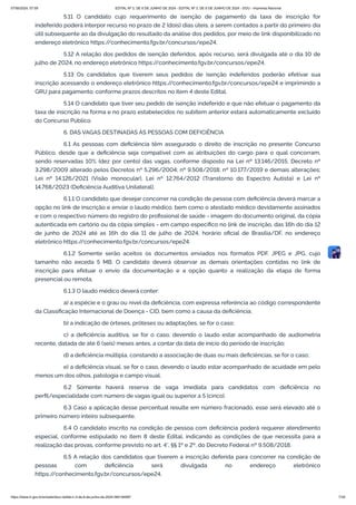 5.11 O candidato cujo requerimento de isenção de pagamento da taxa de inscrição for
indeferido poderá interpor recurso no prazo de 2 (dois) dias úteis, a serem contados a partir do primeiro dia
útil subsequente ao da divulgação do resultado da análise dos pedidos, por meio de link disponibilizado no
endereço eletrônico https:/
/conhecimento.fgv.br/concursos/epe24.
5.12 A relação dos pedidos de isenção deferidos, após recurso, será divulgada até o dia 10 de
julho de 2024, no endereço eletrônico https:/
/conhecimento.fgv.br/concursos/epe24.
5.13 Os candidatos que tiverem seus pedidos de isenção indeferidos poderão efetivar sua
inscrição acessando o endereço eletrônico https:/
/conhecimento.fgv.br/concursos/epe24 e imprimindo a
GRU para pagamento, conforme prazos descritos no item 4 deste Edital.
5.14 O candidato que tiver seu pedido de isenção indeferido e que não efetuar o pagamento da
taxa de inscrição na forma e no prazo estabelecidos no subitem anterior estará automaticamente excluído
do Concurso Público.
6. DAS VAGAS DESTINADAS ÀS PESSOAS COM DEFICIÊNCIA
6.1 As pessoas com deficiência têm assegurado o direito de inscrição no presente Concurso
Público, desde que a deficiência seja compatível com as atribuições do cargo para o qual concorram,
sendo reservadas 10% (dez por cento) das vagas, conforme disposto na Lei nº 13.146/2015; Decreto nº
3.298/2009 alterado pelos Decretos nº 5.296/2004; nº 9.508/2018; nº 10.177/2019 e demais alterações;
Lei nº 14.126/2021 (Visão monocular), Lei nº 12.764/2012 (Transtorno do Espectro Autista) e Lei nº
14.768/2023 (Deficiência Auditiva Unilateral).
6.1.1 O candidato que desejar concorrer na condição de pessoa com deficiência deverá marcar a
opção no link de inscrição e enviar o laudo médico, bem como o atestado médico devidamente assinados
e com o respectivo número do registro do profissional de saúde - imagem do documento original, da cópia
autenticada em cartório ou da cópia simples - em campo específico no link de inscrição, das 16h do dia 12
de junho de 2024 até as 16h do dia 11 de julho de 2024, horário oficial de Brasília/DF, no endereço
eletrônico https:/
/conhecimento.fgv.br/concursos/epe24.
6.1.2 Somente serão aceitos os documentos enviados nos formatos PDF, JPEG e JPG, cujo
tamanho não exceda 5 MB. O candidato deverá observar as demais orientações contidas no link de
inscrição para efetuar o envio da documentação e a opção quanto a realização da etapa de forma
presencial ou remota.
6.1.3 O laudo médico deverá conter:
a) a espécie e o grau ou nível da deficiência, com expressa referência ao código correspondente
da Classificação Internacional de Doença - CID, bem como a causa da deficiência;
b) a indicação de órteses, próteses ou adaptações, se for o caso;
c) a deficiência auditiva, se for o caso, devendo o laudo estar acompanhado de audiometria
recente, datada de até 6 (seis) meses antes, a contar da data de início do período de inscrição;
d) a deficiência múltipla, constando a associação de duas ou mais deficiências, se for o caso;
e) a deficiência visual, se for o caso, devendo o laudo estar acompanhado de acuidade em pelo
menos um dos olhos, patologia e campo visual.
6.2 Somente haverá reserva de vaga imediata para candidatos com deficiência no
perfil/especialidade com número de vagas igual ou superior a 5 (cinco).
6.3 Caso a aplicação desse percentual resulte em número fracionado, esse será elevado até o
primeiro número inteiro subsequente.
6.4 O candidato inscrito na condição de pessoa com deficiência poderá requerer atendimento
especial, conforme estipulado no item 8 deste Edital, indicando as condições de que necessita para a
realização das provas, conforme previsto no art. 4°, §§ 1º e 2º, do Decreto Federal nº 9.508/2018.
6.5 A relação dos candidatos que tiverem a inscrição deferida para concorrer na condição de
pessoas com deficiência será divulgada no endereço eletrônico
https:/
/conhecimento.fgv.br/concursos/epe24.
07/06/2024, 07:09 EDITAL Nº 3, DE 6 DE JUNHO DE 2024 - EDITAL Nº 3, DE 6 DE JUNHO DE 2024 - DOU - Imprensa Nacional
https://www.in.gov.br/en/web/dou/-/edital-n-3-de-6-de-junho-de-2024-564194987 7/30
 