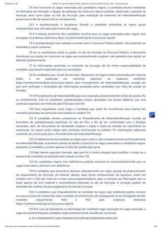 7.4 Para concorrer às vagas reservadas aos candidatos negros, o candidato deverá manifestar,
no formulário de inscrição, o desejo de participar do Concurso nessa condição, observado o período de
inscrição, bem como optar, no link de inscrição, pela realização da entrevista de heteroidentificação
presencial no Rio de Janeiro/RJ ou remotamente.
7.4.1 A autodeclaração é facultativa, ficando o candidato submetido às regras gerais
estabelecidas caso não opte pela reserva de vagas.
7.4.2 A relação preliminar dos candidatos inscritos para as vagas reservadas para negros será
divulgada no endereço eletrônico https:/
/conhecimento.fgv.br/concursos/epe24.
7.5 A autodeclaração terá validade somente para o Concurso Público aberto, não podendo ser
estendida a outros certames.
7.6 Ao se autodeclarar preto ou pardo, no ato da inscrição no Concurso Público, o declarante
formalizará sua opção em concorrer às vagas que eventualmente surgirem, não podendo essa opção ser
alterada posteriormente.
7.7 As informações prestadas no momento da inscrição são de inteira responsabilidade do
candidato, que deverá responder pela sua veracidade.
7.8 Os candidatos que, no ato da inscrição, declararem-se negros serão convocados por meio de
Edital, a ser publicado em momento oportuno no endereço eletrônico
https:/
/conhecimento.fgv.br/concursos/epe24, para Procedimento de Heteroidentificação, ocasião em
que será verificada a veracidade das informações prestadas pelos candidatos, por meio de análise do
fenótipo.
7.9 O Procedimento de Heteroidentificação será realizado presencialmente no Rio de Janeiro/RJ
ou remotamente, com os candidatos autodeclarados negros aprovados nas provas objetivas, por uma
comissão especial a ser instituída pela FGV para esse fim.
7.10 Será enquadrado como negro o candidato que assim for reconhecido pela maioria dos
membros presentes na comissão mencionada no subitem 7.9.
7.11 O candidato deverá comparecer ao Procedimento de Heteroidentificação munido do
formulário de autodeclaração publicado no site da FGV, a fim de ser confrontado com o fenótipo
declarado, além de documento de identidade (original e cópia) e cópia da certidão de nascimento ou
casamento. As cópias serão retidas pela comissão mencionada no subitem 7.9. Informações adicionais
constarão da convocação para o Procedimento de Heteroidentificação.
7.12 O indeferimento da condição de negro, bem como o não comparecimento ao Procedimento
de Heteroidentificação, acarretará a perda do direito a concorrer às vagas reservadas a candidatos negros,
passando o candidato a constar apenas na lista de classificação geral.
7.13 Não haverá segunda chamada, seja qual for o motivo alegado para justificar o atraso ou a
ausência do candidato ao procedimento tratado no item 7.12.
7.14 Os candidatos negros com deficiência poderão inscrever-se concomitantemente para as
vagas reservadas a pessoas com deficiência.
7.15 O candidato que porventura declarar indevidamente ser negro quando do preenchimento
do requerimento de inscrição via Internet, deverá, após tomar conhecimento do equívoco, entrar em
contato com a FGV por meio do e-mail concursosepe24@fgv.br, para a correção da informação, por se
tratar apenas de erro material e inconsistência efetivada no ato da inscrição. A correção poderá ser
solicitada até o último dia para pagamento da taxa de inscrição.
7.16 O candidato cujo enquadramento na condição de negro seja indeferido poderá interpor
recurso no prazo de 2 (dois) dias úteis, contados do primeiro dia útil subsequente ao da divulgação da lista,
mediante requerimento feito à FGV pelo endereço eletrônico
https:/
/conhecimento.fgv.br/concursos/epe24.
7.17 Em caso de desistência ou eliminação de candidato negro aprovado em vaga reservada, a
vaga será preenchida pelo candidato negro posteriormente classificado, se houver.
8. DO ATENDIMENTO AOS CANDIDATOS COM NECESSIDADES ESPECIAIS
07/06/2024, 07:09 EDITAL Nº 3, DE 6 DE JUNHO DE 2024 - EDITAL Nº 3, DE 6 DE JUNHO DE 2024 - DOU - Imprensa Nacional
https://www.in.gov.br/en/web/dou/-/edital-n-3-de-6-de-junho-de-2024-564194987 9/30
 