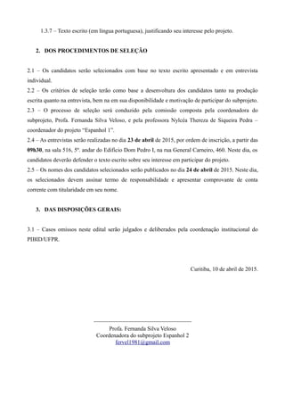 1.3.7 – Texto escrito (em língua portuguesa), justificando seu interesse pelo projeto.
2. DOS PROCEDIMENTOS DE SELEÇÃO
2.1 – Os candidatos serão selecionados com base no texto escrito apresentado e em entrevista
individual.
2.2 – Os critérios de seleção terão como base a desenvoltura dos candidatos tanto na produção
escrita quanto na entrevista, bem na em sua disponibilidade e motivação de participar do subprojeto.
2.3 – O processo de seleção será conduzido pela comissão composta pela coordenadora do
subprojeto, Profa. Fernanda Silva Veloso, e pela professora Nylcéa Thereza de Siqueira Pedra –
coordenador do projeto “Espanhol 1”.
2.4 – As entrevistas serão realizadas no dia 23 de abril de 2015, por ordem de inscrição, a partir das
09h30, na sala 516, 5º. andar do Edifício Dom Pedro I, na rua General Carneiro, 460. Neste dia, os
candidatos deverão defender o texto escrito sobre seu interesse em participar do projeto.
2.5 – Os nomes dos candidatos selecionados serão publicados no dia 24 de abril de 2015. Neste dia,
os selecionados devem assinar termo de responsabilidade e apresentar comprovante de conta
corrente com titularidade em seu nome.
3. DAS DISPOSIÇÕES GERAIS:
3.1 – Casos omissos neste edital serão julgados e deliberados pela coordenação institucional do
PIBID/UFPR.
Curitiba, 10 de abril de 2015.
__________________________________
Profa. Fernanda Silva Veloso
Coordenadora do subprojeto Espanhol 2
fervel1981@gmail.com
 