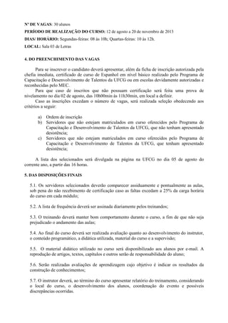 Nº DE VAGAS: 30 alunos
PERÍODO DE REALIZAÇÃO DO CURSO: 12 de agosto a 20 de novembro de 2013
DIAS/ HORÁRIO: Segundas-feiras: 08 às 10h; Quartas-feiras: 10 às 12h.
LOCAL: Sala 03 de Letras
4. DO PREENCHIMENTO DAS VAGAS
Para se inscrever o candidato deverá apresentar, além da ficha de inscrição autorizada pela
chefia imediata, certificado de curso de Espanhol em nível básico realizado pelo Programa de
Capacitação e Desenvolvimento de Talentos da UFCG ou em escolas devidamente autorizadas e
reconhecidas pelo MEC.
Para que caso de inscritos que não possuam certificação será feita uma prova de
nivelamento no dia 02 de agosto, das 10h00min às 11h30min, em local a definir.
Caso as inscrições excedam o número de vagas, será realizada seleção obedecendo aos
critérios a seguir:
a) Ordem de inscrição
b) Servidores que não estejam matriculados em curso oferecidos pelo Programa de
Capacitação e Desenvolvimento de Talentos da UFCG, que não tenham apresentado
desistência;
c) Servidores que não estejam matriculados em curso oferecidos pelo Programa de
Capacitação e Desenvolvimento de Talentos da UFCG, que tenham apresentado
desistência;
A lista dos selecionados será divulgada na página na UFCG no dia 05 de agosto do
corrente ano, a partir das 16 horas.
5. DAS DISPOSIÇÕES FINAIS
5.1. Os servidores selecionados deverão comparecer assiduamente e pontualmente as aulas,
sob pena do não recebimento de certificação caso as faltas excedam a 25% da carga horária
do curso em cada módulo;
5.2. A lista de frequência deverá ser assinada diariamente pelos treinandos;
5.3. O treinando deverá manter bom comportamento durante o curso, a fim de que não seja
prejudicado o andamento das aulas;
5.4. Ao final do curso deverá ser realizada avaliação quanto ao desenvolvimento do instrutor,
o conteúdo programático, a didática utilizada, material do curso e a supervisão;
5.5. O material didático utilizado no curso será disponibilizado aos alunos por e-mail. A
reprodução de artigos, textos, capítulos e outros serão de responsabilidade do aluno;
5.6. Serão realizadas avaliações de aprendizagem cujo objetivo é indicar os resultados da
construção de conhecimentos;
5.7. O instrutor deverá, ao término do curso apresentar relatório do treinamento, considerando
o local do curso, o desenvolvimento dos alunos, coordenação do evento e possíveis
discrepâncias ocorridas.
 