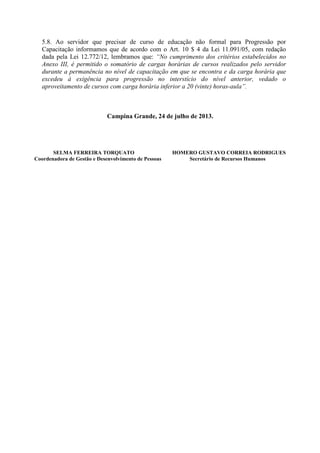 5.8. Ao servidor que precisar de curso de educação não formal para Progressão por
Capacitação informamos que de acordo com o Art. 10 $ 4 da Lei 11.091/05, com redação
dada pela Lei 12.772/12, lembramos que: “No cumprimento dos critérios estabelecidos no
Anexo III, é permitido o somatório de cargas horárias de cursos realizados pelo servidor
durante a permanência no nível de capacitação em que se encontra e da carga horária que
excedeu à exigência para progressão no interstício do nível anterior, vedado o
aproveitamento de cursos com carga horária inferior a 20 (vinte) horas-aula”.
Campina Grande, 24 de julho de 2013.
SELMA FERREIRA TORQUATO HOMERO GUSTAVO CORREIA RODRIGUES
Coordenadora de Gestão e Desenvolvimento de Pessoas Secretário de Recursos Humanos
 
