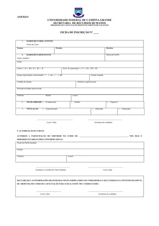 ANEXO I
UNIVERSIDADE FEDERAL DE CAMPINA GRANDE
SECRETARIA DE RECURSOS HUMANOS
PROGRAMA DE CAPACITAÇÃO DESENVOLVIMENTO DE TALENTOS
FICHA DE INSCRIÇÃO Nº ____
1. DADOS DO CURSO / EVENTO
Nome do Curso:
Turma: Período: Horário:
1. DADOS DO PARTICIPANTE
Nome completo:
Matrícula SIAPE:
Cargo:
Classe: ( )A ( )B ( )C ( )D ( )E Nível de capacitação: ( ) I ( ) II ( ) III ( )IV
Ocupa cargo/função comissionada? ( ) sim ( ) não Função ocupada:
Unidade de lotação: Ambiente organizacional:
Principal atividade desenvolvida:
Telefone: Ramal: e-mail:
2. ESCOLARIDADE ( ) Fundamental ( ) Médio ( ) Superior
3. TITULAÇÃO ( ) Especialização ( ) Mestrado ( ) Doutorado
______________________________________ _____________________________________
Local e Data Assinatura do candidato
5- AUTORIZAÇÃO DA CHEFIA
AUTORIZO A PARTICIPAÇÃO DO SERVIDOR NO CURSO DE ____________________________________________________, NOS DIAS E
HORÁRIOS ESTABELECIDOS CONFORME EDITAL.
Nome da Chefia Imediata:
Função:
Telefone: E-mail:
____________________________________ _____________________________________
Assinatura e Carimbo do Chefe Imediato Local e data
DECLARO QUE AS INFORMAÇÕES REGISTRADAS NESTE FORMULÁRIO SÃO VERDADEIRAS E QUE CONHEÇO O CONTEÚDO DO EDITAL
DE ABERTURA DO CURSO DE CAPACITAÇÃO PARA O QUAL ESTOU ME CANDIDATANDO.
___________________________ _____________________________________
Local e Data Assinatura do candidato
NEXO I – FICHA DE
NEXO I – FICHA DE
NEXO I – FICHA DE
 