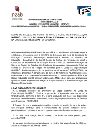 UNIVERSIDADE FEDERAL DO ESPÍRITO SANTO
CENTRO DE EDUCAÇÃO
NUCLEO DE ESTUDOS AFRO-BRASILEIROS – NEAB/UFES
CURSO DE ESPECIALIZAÇÃO UNIAFRO – POLÍTICA DE PROMOÇÃO DA IGUALDADE RACIAL NA ESCOLA
EDITAL DE SELEÇÃO DE CURSISTAS PARA O CURSO DE ESPECIALIZAÇÃO
UNIAFRO: “POLÍTICA DE PROMOÇÃO DA IGUALDADE RACIAL NA ESCOLA”
NA MODALIDADE PRESENCIAL - UFES/SECADI .
A Universidade Federal do Espírito Santo - UFES, no uso de suas atribuições legais e
estatutárias, em parceria com o Ministério de Educação, por meio da Secretaria de
Educação Continuada, Alfabetização, Diversidade e Inclusão, do Ministério de
Educação – Secadi/MEC, do Comitê Gestor da Política de Formação de Inicial e
Continuada de Profissionais da Educação Básica – Ufes, do Centro de Educação da
Ufes e do Núcleo de Estudos Afro-Brasileiros, torna público, pelo presente Edital, as
normas do processo de seleção de cursistas para o Curso de Especialização
UNIAFRO: “Política de promoção da igualdade racial na escola” -UFES/SECADI, na
modalidade presencial. A carga horária do curso é de trezentos e noventa (390) horas,
e destina-se a aos professores/as e educadores/as do sistema público da Educação
Básica (Educação Infantil, Ensino Fundamental e Médio), bem como aos profissionais
ligados às áreas e que tenham relação e atuação vinculada à área de Educação das
Relações Étnicorraciais.
I. DAS DISPOSIÇÕES PRELIMINARES
1.1. A seleção destina-se ao provimento de vagas existentes no Curso de
Especialização UNIAFRO: “Política de promoção da igualdade racial na escola” -
UFES/SECADI, conforme o item 2.1, e será executada com base nas disposições
elencadas neste documento e de acordo com as regras gerais do Núcleo de Estudos
Afro-Brasileiros - NEAB/UFES.
1.2 O curso de busca fundamentar a prática docente no sentido de fomentar ações
que busquem contribuir para o enfrentamento do racismo indicando novas
possibilidades no cotidiano da escola no que se refere à intolerância às diferenças.
1.3. O Curso terá duração de 20 meses, com início das aulas previsto para
novembro/2014.
1.4- as aulas acontecerão quinzenalmente no horário das sextas-feiras de 18:00 às
22:00h e aos sábados de 8:00 às 18:00h.
 