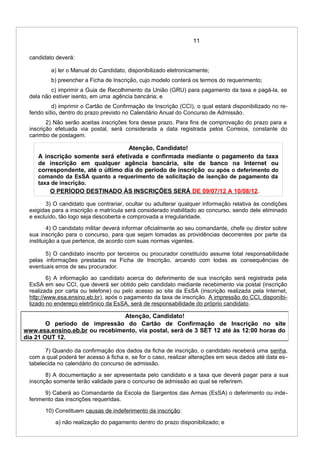 11
candidato deverá:
a) ler o Manual do Candidato, disponibilizado eletronicamente;
b) preencher a Ficha de Inscrição, cujo modelo conterá os termos do requerimento;
c) imprimir a Guia de Recolhimento da União (GRU) para pagamento da taxa e pagá-la, se
dela não estiver isento, em uma agência bancária; e
d) imprimir o Cartão de Confirmação de Inscrição (CCI), o qual estará disponibilizado no re-
ferido sítio, dentro do prazo previsto no Calendário Anual do Concurso de Admissão.
2) Não serão aceitas inscrições fora desse prazo. Para fins de comprovação do prazo para a
inscrição efetuada via postal, será considerada a data registrada pelos Correios, constante do
carimbo de postagem.
Atenção, Candidato!
A inscrição somente será efetivada e confirmada mediante o pagamento da taxa
de inscrição em qualquer agência bancária, site de banco na Internet ou
correspondente, até o último dia do período de inscrição ou após o deferimento do
comando da EsSA quanto a requerimento de solicitação de isenção de pagamento da
taxa de inscrição.
O PERÍODO DESTINADO ÀS INSCRIÇÕES SERÁ DE 09/07/12 A 10/08/12.
3) O candidato que contrariar, ocultar ou adulterar qualquer informação relativa às condições
exigidas para a inscrição e matrícula será considerado inabilitado ao concurso, sendo dele eliminado
e excluído, tão logo seja descoberta e comprovada a irregularidade.
4) O candidato militar deverá informar oficialmente ao seu comandante, chefe ou diretor sobre
sua inscrição para o concurso, para que sejam tomadas as providências decorrentes por parte da
instituição a que pertence, de acordo com suas normas vigentes.
5) O candidato inscrito por terceiros ou procurador constituído assume total responsabilidade
pelas informações prestadas na Ficha de Inscrição, arcando com todas as consequências de
eventuais erros de seu procurador.
6) A informação ao candidato acerca do deferimento de sua inscrição será registrada pela
EsSA em seu CCI, que deverá ser obtido pelo candidato mediante recebimento via postal (inscrição
realizada por carta ou telefone) ou pelo acesso ao site da EsSA (inscrição realizada pela Internet,
http://www.esa.ensino.eb.br), após o pagamento da taxa de inscrição. A impressão do CCI, disponibi-
lizado no endereço eletrônico da EsSA, será de responsabilidade do próprio candidato.
7) Quando da confirmação dos dados da ficha de inscrição, o candidato receberá uma senha,
com a qual poderá ter acesso à ficha e, se for o caso, realizar alterações em seus dados até data es-
tabelecida no calendário do concurso de admissão.
8) A documentação a ser apresentada pelo candidato e a taxa que deverá pagar para a sua
inscrição somente terão validade para o concurso de admissão ao qual se referirem.
9) Caberá ao Comandante da Escola de Sargentos das Armas (EsSA) o deferimento ou inde-
ferimento das inscrições requeridas.
10) Constituem causas de indeferimento da inscrição:
a) não realização do pagamento dentro do prazo disponibilizado; e
Atenção, Candidato!
O período de impressão do Cartão de Confirmação de Inscrição no site
www.esa.ensino.eb.br ou recebimento, via postal, será de 3 SET 12 até às 12:00 horas do
dia 21 OUT 12.
 