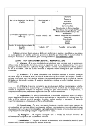 13
Escola de Sargentos das Armas
(EsSA)
Três Corações –
MG
Infantaria
Cavalaria
Artilharia
Engenharia
Comunicações
Escola de Sargentos de Logística
(EsSLog)
Rio de Janeiro – RJ
Manutenção de Comunicações
Material Bélico-Manutenção de Viatura
Material Bélico-Manutenção de
Armamento
Material Bélico-Mecânico Operador
Topografia
Intendência
Música
Saúde
Centro de Instrução de Aviação do
Exército
(CIAvEx)
Taubaté – SP Aviação – Manutenção
4) Esclarecimentos Gerais sobre as QMS, com o objetivo de auxiliar o candidato na sua opção
de curso, poderão ser obtidas junto aos quartéis do Exército, por intermédio de suas Seções de
Relações Públicas ou no site da EsSA, pelo endereço eletrônico www.esa.ensino.eb.br .
a) QMS – ÁREA COMBATENTE/LOGÍSTICA –TÉCNICA/AVIAÇÃO
(1) Infantaria - É a arma combatente caracterizada pelo combate a pé e aproximado;
utiliza meios de transportes terrestres, aéreos e aquáticos para o seu deslocamento. Tem como
principais missões destruir ou capturar o inimigo, manter o terreno e atuar decisivamente na garantia
da lei e da ordem. Além de outros atributos, o sargento infante distingue-se pela iniciativa e
rusticidade.
(2) Cavalaria - É a arma combatente das manobras rápidas e flexíveis, proteção
blindada, potência de fogo e ação de choque de seus carros de combate. A Cavalaria brasileira
cumpre missões de reconhecimento e segurança empregando seus carros de combate e viaturas
blindadas de transporte pessoal. O sargento cavalariano destaca-se pela iniciativa, coragem e
flexibilidade.
(3) Artilharia - É a arma combatente que presta o apoio de fogo nos campos de batalha,
destruindo ou neutralizando alvos inimigos. A Artilharia brasileira é dotada de obuseiros, canhões,
mísseis e lançadores múltiplos de foguetes. Distinguido pela meticulosidade e organização, o
sargento artilheiro prima pela rapidez e precisão com que executa as missões.
(4) Engenharia - É a arma combatente que, nos campos de batalha, repara ou destrói
pontes e estradas, elimina ou lança obstáculos e apóia a tropa na transposição de cursos d’água. Em
todo território nacional constrói estradas, ferrovias, pontes, açudes e barragens. O sargento
engenheiro destaca-se pela sua autoconfiança e flexibilidade.
(5) Comunicações - É a arma combatente destinada a instalar e explorar os materiais de
comunicações, tais como os rádios-transmissores, telefones e computadores necessários às diversas
atividades militares. Coopera na instalação e exploração dos sistemas de comunicações nacionais. O
sargento comunicante distingue-se pela responsabilidade e zelo.
(6) Topografia - O sargento topógrafo tem a missão de realizar trabalhos de
levantamentos topográficos em todo território nacional.
(7) Intendência - O sargento do serviço de intendência está habilitado a prestar o apoio
logístico, em combate ou tempo de paz, a todas as armas.
 