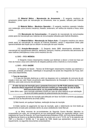 14
(8) Material Bélico - Manutenção de Armamento - O sargento mecânico de
armamento presta apoio de manutenção ao armamento, leve ou pesado, utilizado pelo Exército
Brasileiro.
(9) Material Bélico - Mecânico Operador - O sargento mecânico operador trabalha
com metalurgia, como torneiro mecânico, fresador, lanterneiro, em retífica de motores e freios, entre
outras.
(10) Manutenção de Comunicações - O sargento de manutenção de comunicações
presta apoio de manutenção aos materiais de comunicações utilizados pelo Exército Brasileiro.
(11) Material Bélico - Manutenção de Viatura Auto - O sargento mecânico de viatura
presta apoio de manutenção às viaturas do Exército Brasileiro, sendo o responsável direto pela
operacionalidade das tropas que as utilizam na execução de suas missões.
(12) Aviação-Manutenção - O Sargento desta QMS desempenha atividades de
manutenção em equipamentos elétricos, eletrônica, estrutura, motores, armamento das aeronaves de
asas rotativas (helicópteros) e atua como mecânico de vôo.
b) QMS – ÁREA MÚSICA
O Sargento músico desempenha missões que destinam a elevar o moral da tropa por
meio da música e atua como elemento de relações públicas entre o Exército e a Comunidade.
c) QMS – ÁREA SAÚDE
O Sargento de Saúde - Técnico de Enfermagem desempenha missões que destinam a
promoção, proteção, prevenção, reabilitação e recuperação da saúde dos integrantes da Força, bem
como seus dependentes.
f. Taxa de inscrição
1) A taxa de inscrição destina-se a cobrir as despesas com a realização do concurso de ad-
missão e terá seu valor fixado anualmente pelo Departamento de Educação e Cultura do Exército
(DECEx), para cada concurso de admissão.
O valor da taxa de inscrição para o presente Concurso é de R$ 70,00 (setenta reais).
Somente efetue pagamento do boleto bancário emitido por intermédio do site da EsSA
www.esa.ensino.eb.br, ou via postal emitido pela EsSA.
(este último caso - para inscrição solicitada à EsSA por meio de carta/ telefone ou por solicitação
de envio do boleto quando do preenchimento da inscrição)
2) O pagamento da taxa de inscrição será efetuado em favor da EsSA e somente em dinheiro,
mediante Guia de Recolhimento da União (GRU).
3) Não haverá, em qualquer hipótese, restituição da taxa de inscrição.
4) Estão isentos do pagamento da taxa de inscrição, após o deferimento do Cmt EsSA ao
requerimento enviado pelo candidato dentro do prazo estabelecido neste Manual:
a) os filhos menores de ex-combatentes da Segunda Guerra Mundial, falecidos ou
incapacitados em ação, em consequência de sua participação efetiva em operações bélicas, como
integrante da Força do Exército, da Força Expedicionária Brasileira (FEB), da Força Aérea Brasileira,
da Marinha de Guerra ou da Marinha Mercante, de acordo com a Lei n° 5.315, de 12 de setembro de
1967, e o Decreto n° 26.992, de 1° de agosto de 1949, desde que apresentem, anexos ao seu
requerimento, os seguintes documentos comprobatórios:
 