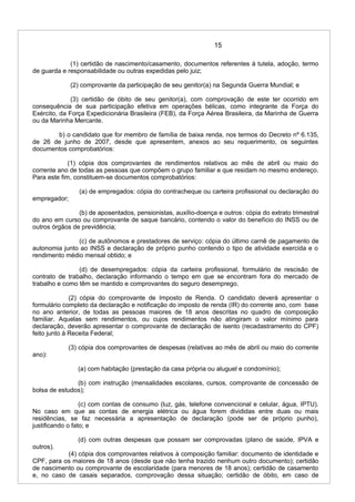 15
(1) certidão de nascimento/casamento, documentos referentes à tutela, adoção, termo
de guarda e responsabilidade ou outras expedidas pelo juiz;
(2) comprovante da participação de seu genitor(a) na Segunda Guerra Mundial; e
(3) certidão de óbito de seu genitor(a), com comprovação de este ter ocorrido em
consequência de sua participação efetiva em operações bélicas, como integrante da Força do
Exército, da Força Expedicionária Brasileira (FEB), da Força Aérea Brasileira, da Marinha de Guerra
ou da Marinha Mercante.
b) o candidato que for membro de família de baixa renda, nos termos do Decreto nº 6.135,
de 26 de junho de 2007, desde que apresentem, anexos ao seu requerimento, os seguintes
documentos comprobatórios:
(1) cópia dos comprovantes de rendimentos relativos ao mês de abril ou maio do
corrente ano de todas as pessoas que compõem o grupo familiar e que residam no mesmo endereço.
Para este fim, constituem-se documentos comprobatórios:
(a) de empregados: cópia do contracheque ou carteira profissional ou declaração do
empregador;
(b) de aposentados, pensionistas, auxílio-doença e outros: cópia do extrato trimestral
do ano em curso ou comprovante de saque bancário, contendo o valor do benefício do INSS ou de
outros órgãos de previdência;
(c) de autônomos e prestadores de serviço: cópia do último carnê de pagamento de
autonomia junto ao INSS e declaração de próprio punho contendo o tipo de atividade exercida e o
rendimento médio mensal obtido; e
(d) de desempregados: cópia da carteira profissional, formulário de rescisão de
contrato de trabalho, declaração informando o tempo em que se encontram fora do mercado de
trabalho e como têm se mantido e comprovantes do seguro desemprego.
(2) cópia do comprovante de Imposto de Renda. O candidato deverá apresentar o
formulário completo da declaração e notificação do imposto de renda (IR) do corrente ano, com base
no ano anterior, de todas as pessoas maiores de 18 anos descritas no quadro de composição
familiar. Aquelas sem rendimentos, ou cujos rendimentos não atingiram o valor mínimo para
declaração, deverão apresentar o comprovante de declaração de isento (recadastramento do CPF)
feito junto à Receita Federal;
(3) cópia dos comprovantes de despesas (relativas ao mês de abril ou maio do corrente
ano):
(a) com habitação (prestação da casa própria ou aluguel e condomínio);
(b) com instrução (mensalidades escolares, cursos, comprovante de concessão de
bolsa de estudos);
(c) com contas de consumo (luz, gás, telefone convencional e celular, água, IPTU).
No caso em que as contas de energia elétrica ou água forem divididas entre duas ou mais
residências, se faz necessária a apresentação de declaração (pode ser de próprio punho),
justificando o fato; e
(d) com outras despesas que possam ser comprovadas (plano de saúde, IPVA e
outros).
(4) cópia dos comprovantes relativos à composição familiar: documento de identidade e
CPF, para os maiores de 18 anos (desde que não tenha trazido nenhum outro documento); certidão
de nascimento ou comprovante de escolaridade (para menores de 18 anos); certidão de casamento
e, no caso de casais separados, comprovação dessa situação; certidão de óbito, em caso de
 