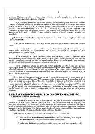 16
familiares falecidos; certidão ou documentos referentes à tutela, adoção, termo de guarda e
responsabilidade ou outras expedidas pelo juiz.
c) o candidato que estiver inscrito no Cadastro Único para Programas Sociais do Governo
Federal - CadÚnico, desde que apresentem, anexa ao seu requerimento a cópia dos documentos
citados nas letras a) e b) do inciso II deste art., podendo ser substituída por uma declaração de que
atende à condição estabelecida no inciso II do art. 1º do Decreto nº 6.593, de 2 de outubro de 2008,
informando o Número de Identificação Social – NIS, atribuído pelo CadÚnico. Neste caso, a EsSA
consultará o órgão gestor do CadÚnico para verificar a veracidade das informações prestadas pelo
candidato.
g. Submissão do candidato às normas do concurso de admissão e às exigências do curso
e da carreira militar
1) Ao solicitar sua inscrição, o candidato estará atestando que aceita submeter-se voluntaria-
mente:
a) às normas do concurso de admissão, não lhe assistindo direito a qualquer tipo de
ressarcimento decorrente de indeferimento de inscrição, insucesso na seleção ou não-
aproveitamento por falta de vagas;
b) às exigências do curso pretendido, caso seja aprovado, possuindo condições para
permanecer em regime de internato, acompanhar os trabalhos escolares (inclusive em exercícios no
campo e manobras), adquirir manuais e material didático de uso pessoal e, ainda, para participar
das demais atividades características das instituições militares; e
c) às exigências futuras da profissão militar, podendo ser classificado em qualquer
organização militar do Exército Brasileiro, ser movimentado para outras sedes e designado para
atividades diferentes das relacionadas à sua especialização, de acordo com as necessidades do
Exército, conforme o Regulamento de Movimentação para Oficiais e Praças do Exército (R-50) e
outras normas da instituição.
2) O candidato deve estar ciente de que, se for aprovado, matriculado e, futuramente, vier a
concluir com aproveitamento um dos CFS, será promovido à graduação de 3o
sargento e terá seu
tempo de serviço prorrogado de acordo com a legislação de pessoal do Exército, obrigando-se a
permanecer no serviço ativo até o fim do prazo mínimo estabelecido de 01 (um) ano, para essa
prorrogação inicial. Após isso poderá ou não obter novas e sucessivas prorrogações de tempo de
serviço, de acordo com seu desempenho profissional. Caso venha a completar 10 (dez) anos de
efetivo serviço adquirirá o direito à estabilidade, dentro das condições exigidas na legislação
específica.
4. ETAPAS E ASPECTOS GERAIS DO CONCURSO DE ADMISSÃO
a. Etapas do concurso de admissão
1) O concurso de admissão para a matrícula nos CFS visa à avaliação e classificação dos
candidatos, de acordo com o número de vagas fixado pelo Estado-Maior do Exército (EME) para
cada um dos cursos. Será realizado, simultaneamente, em localidades distribuídas por todo o
território nacional, selecionando os candidatos que demonstrarem possuir capacidade intelectual,
conhecimentos fundamentais, vigor físico e condições de saúde que lhes possibilitem acompanhar os
estudos e suportar os esforços exigidos durante a realização dos CFS.
2) O concurso de admissão para matrícula nos CFS terá as seguintes fases:
a) 1ª fase, de caráter eliminatório e classificatório, composto pelas seguintes etapas:
(1) exame intelectual (EI), para todos os candidatos inscritos;
(2) valoração de títulos, da qual participarão apenas os candidatos aprovados no EI;
 