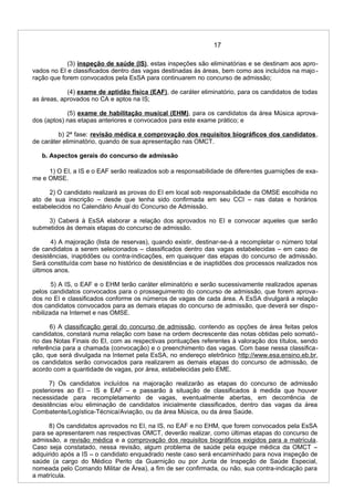 17
(3) inspeção de saúde (IS), estas inspeções são eliminatórias e se destinam aos apro-
vados no EI e classificados dentro das vagas destinadas às áreas, bem como aos incluídos na majo-
ração que forem convocados pela EsSA para continuarem no concurso de admissão;
(4) exame de aptidão física (EAF), de caráter eliminatório, para os candidatos de todas
as áreas, aprovados no CA e aptos na IS;
(5) exame de habilitação musical (EHM), para os candidatos da área Música aprova-
dos (aptos) nas etapas anteriores e convocados para este exame prático; e
b) 2ª fase: revisão médica e comprovação dos requisitos biográficos dos candidatos,
de caráter eliminatório, quando de sua apresentação nas OMCT.
b. Aspectos gerais do concurso de admissão
1) O EI, a IS e o EAF serão realizados sob a responsabilidade de diferentes guarnições de exa-
me e OMSE.
2) O candidato realizará as provas do EI em local sob responsabilidade da OMSE escolhida no
ato de sua inscrição – desde que tenha sido confirmada em seu CCI – nas datas e horários
estabelecidos no Calendário Anual do Concurso de Admissão.
3) Caberá à EsSA elaborar a relação dos aprovados no EI e convocar aqueles que serão
submetidos às demais etapas do concurso de admissão.
4) A majoração (lista de reservas), quando existir, destinar-se-á a recompletar o número total
de candidatos a serem selecionados – classificados dentro das vagas estabelecidas – em caso de
desistências, inaptidões ou contra-indicações, em quaisquer das etapas do concurso de admissão.
Será constituída com base no histórico de desistências e de inaptidões dos processos realizados nos
últimos anos.
5) A IS, o EAF e o EHM terão caráter eliminatório e serão sucessivamente realizados apenas
pelos candidatos convocados para o prosseguimento do concurso de admissão, que forem aprova-
dos no EI e classificados conforme os números de vagas de cada área. A EsSA divulgará a relação
dos candidatos convocados para as demais etapas do concurso de admissão, que deverá ser dispo-
nibilizada na Internet e nas OMSE.
6) A classificação geral do concurso de admissão, contendo as opções de área feitas pelos
candidatos, constará numa relação com base na ordem decrescente das notas obtidas pelo somató-
rio das Notas Finais do EI, com as respectivas pontuações referentes à valoração dos títulos, sendo
referência para a chamada (convocação) e o preenchimento das vagas. Com base nessa classifica-
ção, que será divulgada na Internet pela EsSA, no endereço eletrônico http://www.esa.ensino.eb.br,
os candidatos serão convocados para realizarem as demais etapas do concurso de admissão, de
acordo com a quantidade de vagas, por área, estabelecidas pelo EME.
7) Os candidatos incluídos na majoração realizarão as etapas do concurso de admissão
posteriores ao EI – IS e EAF – e passarão à situação de classificados à medida que houver
necessidade para recompletamento de vagas, eventualmente abertas, em decorrência de
desistências e/ou eliminação de candidatos inicialmente classificados, dentro das vagas da área
Combatente/Logística-Técnica/Aviação, ou da área Música, ou da área Saúde.
8) Os candidatos aprovados no EI, na IS, no EAF e no EHM, que forem convocados pela EsSA
para se apresentarem nas respectivas OMCT, deverão realizar, como últimas etapas do concurso de
admissão, a revisão médica e a comprovação dos requisitos biográficos exigidos para a matrícula.
Caso seja constatado, nessa revisão, algum problema de saúde pela equipe médica da OMCT –
adquirido após a IS – o candidato enquadrado neste caso será encaminhado para nova inspeção de
saúde (a cargo do Médico Perito da Guarnição ou por Junta de Inspeção de Saúde Especial,
nomeada pelo Comando Militar de Área), a fim de ser confirmada, ou não, sua contra-indicação para
a matrícula.
 