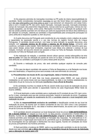 19
3) Os prejuízos advindos de marcações incorretas na FR serão de inteira responsabilidade do
candidato. Serão consideradas marcações incorretas as que não forem feitas com qualquer caneta
que não seja esferográfica com tinta preta ou azul e que estiverem em desacordo com estas Instru-
ções e com o modelo da FR, tais como: dupla marcação, marcação rasurada, marcação emendada,
campo de marcação não preenchido integralmente, marcas externas às quadrículas, indícios de mar-
cações apagadas, uso de lápis, entre outras. Marcações incorretas ou a utilização de qualquer outro
tipo de caneta poderão acarretar erro de leitura por parte do equipamento de leitura ótico-eletrônica a
ser utilizado na correção, cabendo ao candidato a responsabilidade pela consequente pontuação 0,0
(zero) atribuída à respectiva questão ou item da prova.
4) A parte discursiva de Português será constituída de uma redação e terá o objetivo de avaliar
a capacidade de expressão escrita e o uso das normas do registro formal culto da Língua
Portuguesa. O candidato deverá produzir, com base no tema indicado na questão discursiva, uma
redação com extensão mínima de 20 (vinte) e máxima de 30 (trinta) linhas, primando pela
coerência, correção e pela coesão. Será distribuída ao candidato uma folha de rascunho para que,
caso assim deseje, possa fazer anotações, organizar suas idéias e/ou elaborar o esboço de sua
redação. Contudo, tal rascunho deverá ser passado a limpo na Folha de Redação. Somente o texto
produzido na Folha de Redação será corrigido.
5) Na realização da redação, o candidato deverá utilizar apenas caneta esferográfica de tinta
azul ou preta. Em caso de utilização de caneta de outra cor ou lápis, a redação não será corrigida e
será atribuída ao candidato a pontuação 0,0 (zero) nessa parte da prova.
6) Durante a realização da prova, não será admitida qualquer espécie de consulta pelo
candidato.
7) Em caso de algum candidato não assinar a Folha de Respostas ou a de Redação nos locais
para isso destinados, a respectiva prova será anulada e ele será eliminado do concurso.
b. Procedimentos nos locais do EI, sua organização, datas e horários das provas
1) A aplicação do EI será feita nos locais preparados pelas OMSE, em suas próprias
instalações ou em outros locais sob sua responsabilidade, na data e nos horários estabelecidos no
Calendário Anual do Concurso de Admissão (conforme a hora oficial de Brasília).
2) Os candidatos inscritos na cidade do Rio de Janeiro terão seus locais de realização de prova
equalizados pela EsSA para atender à capacidade máxima de cada Organização Militar Sede de
Exame (OMSE).
3) O local destinado a cada candidato para a realização do EI constará de seu CCI, bem como,
se for o caso, orientação para que ele conduza prancheta, visando à resolução da prova. É extrema-
mente importante, por ocasião do recebimento do CCI, o candidato observar o local designado para
realização da prova.
4) São de responsabilidade exclusiva do candidato a identificação correta de seu local de
realização da prova, de acordo com os dados constantes do seu CCI, bem como o seu compareci-
mento ao local de realização do EI, nas datas e horários determinados, de acordo com o Calendário
Anual do Concurso de Admissão.
5) O candidato deverá comparecer ao local designado (local de prova) COM ANTECEDÊNCIA
DE 2 (DUAS) HORAS em relação ao início do EI, na data prevista, considerando o horário oficial de
Brasília, munido de seu DOCUMENTO DE IDENTIFICAÇÃO (original e dentro da validade) e do
material permitido para resolução das questões e marcação das respostas. Tal antecedência é im-
prescindível para a organização dos locais do EI, permitindo que os candidatos sejam orientados pe-
los encarregados de sua aplicação e distribuídos nos seus lugares, ficando em condições de iniciar
as provas pontualmente nos horários previstos.
6) Será permitida a mudança de OMSE, após a sua escolha pelo candidato no ato de inscrição,
desde que seja solicitada até o último dia previsto no Calendário Anual do Concurso de Admissão
para a alteração de dados para o EI.
 