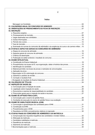 2
Índice
Mensagem ao Candidato.......................................................................................................................04
01. CALENDÁRIO ANUAL DO CONCURSO DE ADMISSÃO.....................................................................05
02. ORIENTAÇÕES DE PREENCHIMENTO DA FICHA DE INSCRIÇÃO..................................................07
03. INSCRIÇÃO
a. Requisitos exigidos................................................................................................................................07
b. Processamento da inscrição.................................................................................................................09
c. Vagas destinadas aos candidatos.........................................................................................................10
d. Outras Informações...............................................................................................................................10
e. Período dos cursos................................................................................................................................12
f. Taxa de inscrição....................................................................................................................................14
g. Submissão às normas do concurso de admissão e às exigências do curso e da carreira militar....15
04. ETAPAS E ASPECTOS GERAIS DO CONCURSO DE ADMISSÃO
a. Etapas do concurso de admissão.........................................................................................................16
b. Aspectos gerais do concurso de admissão..........................................................................................16
c. Critérios de desempate..........................................................................................................................17
d. Publicação do edital contendo o resultado do concurso......................................................................18
05. EXAME INTELECTUAL
a. Constituição do Exame Intelectual........................................................................................................18
b. Procedimentos nos locais do EI, sua organização, datas e horários das provas...............................19
c. Identificação do candidato.....................................................................................................................19
d. Material permitido nos locais de provas e restrições de comunicações..............................................20
e. Aplicação da prova................................................................................................................................20
f. Reprovação no EI e eliminação do concurso........................................................................................21
g. Gabaritos e pedidos de revisão.............................................................................................................21
h. Correção e resultado final.....................................................................................................................22
i. Divulgação do resultado do Exame Intelectual......................................................................................24
06. VALORAÇÃO DE TÍTULOS.....................................................................................................................24
07. INSPEÇÃO DE SAÚDE (IS)
a. Convocação para a inspeção de saúde................................................................................................26
b. Legislação sobre inspeção de saúde....................................................................................................26
c. Documentos e exames de responsabilidade do candidato..................................................................26
d. Prescrições gerais para a inspeção de saúde e recursos....................................................................27
08. EXAME DE APTIDÃO FÍSICA (EAF)
a. Convocação para o exame de aptidão física........................................................................................28
b. Condições de execução do exame de aptidão física e sua avaliação.................................................28
09. EXAME DE HABILITAÇÃO MUSICAL (EHM)
a. Convocação e apresentação dos candidatos para o EHM..................................................................31
b. Constituição do EHM.............................................................................................................................31
c. Procedimentos para o EHM...................................................................................................................31
d. Resultados do EHM e procedimentos relativos à majoração...............................................................32
10. ETAPAS FINAIS DO CONCURSO DE ADMISSÃO E DA MATRÍCULA
a. Comprovação dos requisitos biográficos dos candidatos e revisão médica.......................................32
b. Efetivação da matrícula.........................................................................................................................34
c. Candidatos inabilitados à matrícula.......................................................................................................34
d. Desistência da matrícula.......................................................................................................................34
e. Adiamento da matrícula.........................................................................................................................34
f. Movimentações após a matrícula...........................................................................................................35
 