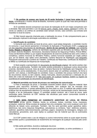 20
7) Os portões de acesso aos locais do EI serão fechados 1 (uma) hora antes do seu
início, considerando o horário oficial de Brasília, momento a partir do qual não mais será permitida a
entrada de candidatos.
8) O candidato deverá comparecer aos locais de realização do EI com trajes compatíveis com
a atividade. Não será permitido o uso de brincos, gorro, chapéu, boné, viseira, cachecol e outros, de-
vendo os cabelos e as orelhas do candidato estar sempre visíveis, caso contrário, sua entrada será
impedida no local do exame.
9) Não haverá segunda chamada para a realização da prova. O não comparecimento para a
sua realização implicará a eliminação automática do candidato.
c. Identificação do candidato
1) Somente será admitido ao local de prova, para o qual esteja designado, o candidato inscrito
no concurso, o qual deverá apresentar à Comissão de Aplicação e Fiscalização (CAF), o original de
um dos seguintes documentos de identificação, dentro do seu período de validade, que contenha
nome, filiação e fotografia: carteira de identidade expedida pelo (a) Ministério da Defesa, Marinha
do Brasil, Exército Brasileiro, Aeronáutica, Secretaria Estadual de Segurança Pública, Polícia Militar,
Corpo de Bombeiros Militar ou por órgãos fiscalizadores de exercício profissional (tais como ordens e
conselhos); carteira funcional do Ministério Público; carteira funcional expedida por órgão público
que, por lei federal, seja válida como identidade; Carteira Nacional de Habilitação com fotografia;
Passaporte Internacional e Carteira de Trabalho; Certificado de Reservista, Certificado de Alistamen-
to Militar ou Certificado de Dispensa de Incorporação.
2) Será exigida a apresentação do documento de identificação original, não sendo aceitas cópi-
as, ainda que autenticadas. Também não serão aceitos protocolos ou quaisquer outros documentos
(crachás, identidade funcional, título de eleitor, Carteira Nacional de Habilitação sem fotografia, etc.)
diferentes dos acima estabelecidos. O documento deverá estar em perfeitas condições, de forma a
permitir, com clareza, a identificação do candidato. Caso o candidato não possua nenhum dos tipos
de documentos citados no item anterior, destas Instruções, deverá providenciar a obtenção de um
deles até a data da realização do EI. Não será aceito, em qualquer hipótese, boletim ou registro de
ocorrência em substituição ao documento de identificação.
d. Material permitido nos locais de provas e as restrições de comunicação
1) Para a realização da prova, o candidato somente poderá utilizar o seguinte material: lápis
(apenas para rascunho); borracha; régua; prancheta, sem qualquer tipo de inscrição e/ou
equipamento eletrônico; e caneta esferográfica de tinta preta ou azul. O material não poderá conter
qualquer tipo de equipamento eletrônico ou inscrição, exceto as de caracterização (marca, fabricante,
modelo) e as de graduações (régua). O candidato poderá conduzir, até o local de prova, após
verificadas pelos membros da CAF, bebidas não alcoólicas para serem consumidas durante a
realização das provas.
2) NÃO SERÁ PERMITIDO AO CANDIDATO ADENTRAR AO LOCAL DE PROVA
PORTANDO armas, gorros, chapéus, bonés ou similares, bolsas, mochilas, livros, impressos,
anotações, cadernos, folhas avulsas de qualquer tipo e/ou anotações, bem como qualquer outro item
diferente do listado como autorizado. Também, não lhe será permitido portar aparelhos eletro-
eletrônicos, tais como máquinas fotográficas, calculadoras ou similares, “bips”, telefones celulares,
walkman, aparelhos rádio-transmissores, palmtops, pagers, receptores de mensagens, relógios com
calculadoras, gravadores, ipod, ipad, laptop ou qualquer tipo de material que não os autorizados
neste Manual.
3) A CAF poderá vetar o uso de relógios ou outros instrumentos sobre os quais sejam levanta-
das dúvidas quanto a possibilidades de recebimento de mensagens de qualquer natureza pelo candi-
dato.
4) Não serão permitidos, durante a realização da prova:
a) o empréstimo de material de qualquer pessoa para candidato, ou entre candidatos; e
 