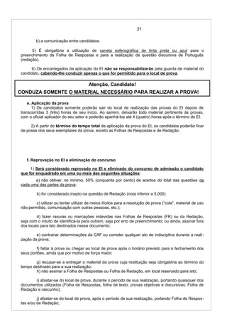 21
b) a comunicação entre candidatos.
5) É obrigatória a utilização de caneta esferográfica de tinta preta ou azul para o
preenchimento da Folha de Respostas e para a realização da questão discursiva de Português
(redação).
6) Os encarregados da aplicação do EI não se responsabilizarão pela guarda de material do
candidato, cabendo-lhe conduzir apenas o que for permitido para o local de prova.
Atenção, Candidato!
CONDUZA SOMENTE O MATERIAL NECESSÁRIO PARA REALIZAR A PROVA!
e. Aplicação da prova
1) Os candidatos somente poderão sair do local de realização das provas do EI depois de
transcorridas 3 (três) horas de seu início. Ao saírem, deixarão todo material pertinente às provas,
com o oficial aplicador do seu setor e poderão apanhá-los até 4 (quatro) horas após o término do EI.
2) A partir do término do tempo total de aplicação da prova do EI, os candidatos poderão ficar
de posse dos seus exemplares da prova, exceto as Folhas de Respostas e de Redação.
f. Reprovação no EI e eliminação do concurso
1) Será considerado reprovado no EI e eliminado do concurso de admissão o candidato
que for enquadrado em uma ou mais das seguintes situações:
a) não obtiver, no mínimo, 50% (cinquenta por cento) de acertos do total das questões de
cada uma das partes da prova:
b) for considerado inapto na questão de Redação (nota inferior a 5,000)
c) utilizar ou tentar utilizar de meios ilícitos para a resolução de prova (“cola”, material de uso
não permitido, comunicação com outras pessoas, etc.);
d) fazer rasuras ou marcações indevidas nas Folhas de Respostas (FR) ou da Redação,
seja com o intuito de identificá-la para outrem, seja por erro de preenchimento; ou ainda, assinar fora
dos locais para isto destinados nesse documento;
e) contrariar determinações da CAF ou cometer qualquer ato de indisciplina durante a reali-
zação da prova;
f) faltar à prova ou chegar ao local de prova após o horário previsto para o fechamento dos
seus portões, ainda que por motivo de força maior;
g) recusar-se a entregar o material da prova cuja restituição seja obrigatória ao término do
tempo destinado para a sua realização;
h) não assinar a Folha de Respostas ou Folha de Redação, em local reservado para isto;
i) afastar-se do local de prova, durante o período de sua realização, portando quaisquer dos
documentos utilizados (Folha de Respostas, folha de texto, provas objetivas e discursivas, Folha de
Redação e rascunho);
j) afastar-se do local de prova, após o período de sua realização, portando Folha de Respos-
tas e/ou de Redação;
 