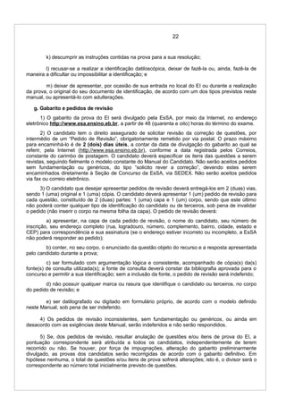 22
k) descumprir as instruções contidas na prova para a sua resolução;
l) recusar-se a realizar a identificação datiloscópica, deixar de fazê-la ou, ainda, fazê-la de
maneira a dificultar ou impossibilitar a identificação; e
m) deixar de apresentar, por ocasião de sua entrada no local do EI ou durante a realização
da prova, o original do seu documento de identificação, de acordo com um dos tipos previstos neste
manual, ou apresentá-lo com adulterações.
g. Gabarito e pedidos de revisão
1) O gabarito da prova do EI será divulgado pela EsSA, por meio da Internet, no endereço
eletrônico http://www.esa.ensino.eb.br, a partir de 48 (quarenta e oito) horas do término do exame.
2) O candidato tem o direito assegurado de solicitar revisão da correção de questões, por
intermédio de um “Pedido de Revisão”, obrigatoriamente remetido por via postal. O prazo máximo
para encaminhá-lo é de 2 (dois) dias úteis, a contar da data de divulgação do gabarito ao qual se
referir, pela Internet (http://www.esa.ensino.eb.br), conforme a data registrada pelos Correios,
constante do carimbo de postagem. O candidato deverá especificar os itens das questões a serem
revistas, seguindo fielmente o modelo constante do Manual do Candidato. Não serão aceitos pedidos
sem fundamentação ou genéricos, do tipo “solicito rever a correção”, devendo estes serem
encaminhados diretamente à Seção de Concurso da EsSA, via SEDEX. Não serão aceitos pedidos
via fax ou correio eletrônico.
3) O candidato que desejar apresentar pedidos de revisão deverá entregá-los em 2 (duas) vias,
sendo 1 (uma) original e 1 (uma) cópia. O candidato deverá apresentar 1 (um) pedido de revisão para
cada questão, constituído de 2 (duas) partes: 1 (uma) capa e 1 (um) corpo, sendo que este último
não poderá conter qualquer tipo de identificação do candidato ou de terceiros, sob pena de invalidar
o pedido (não inserir o corpo na mesma folha da capa). O pedido de revisão deverá:
a) apresentar, na capa de cada pedido de revisão, o nome do candidato, seu número de
inscrição, seu endereço completo (rua, logradouro, número, complemento, bairro, cidade, estado e
CEP) para correspondência e sua assinatura (se o endereço estiver incorreto ou incompleto, a EsSA
não poderá responder ao pedido);
b) conter, no seu corpo, o enunciado da questão objeto do recurso e a resposta apresentada
pelo candidato durante a prova;
c) ser formulado com argumentação lógica e consistente, acompanhado de cópia(s) da(s)
fonte(s) de consulta utilizada(s); a fonte de consulta deverá constar da bibliografia aprovada para o
concurso e permitir a sua identificação; sem a inclusão da fonte, o pedido de revisão será indeferido;
d) não possuir qualquer marca ou rasura que identifique o candidato ou terceiros, no corpo
do pedido de revisão; e
e) ser datilografado ou digitado em formulário próprio, de acordo com o modelo definido
neste Manual, sob pena de ser indeferido.
4) Os pedidos de revisão inconsistentes, sem fundamentação ou genéricos, ou ainda em
desacordo com as exigências deste Manual, serão indeferidos e não serão respondidos.
5) Se, dos pedidos de revisão, resultar anulação de questões e/ou itens de prova do EI, a
pontuação correspondente será atribuída a todos os candidatos, independentemente de terem
recorrido ou não. Se houver, por força de impugnações, alteração do gabarito preliminarmente
divulgado, as provas dos candidatos serão recorrigidas de acordo com o gabarito definitivo. Em
hipótese nenhuma, o total de questões e/ou itens de prova sofrerá alterações; isto é, o divisor será o
correspondente ao número total inicialmente previsto de questões.
 