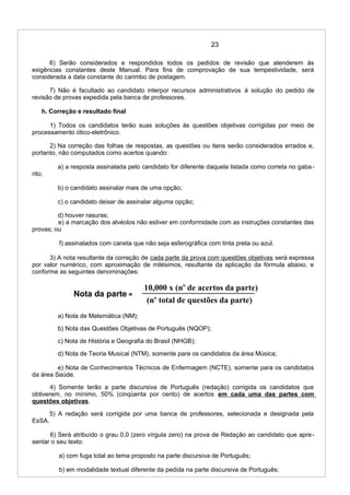 23
6) Serão considerados e respondidos todos os pedidos de revisão que atenderem às
exigências constantes deste Manual. Para fins de comprovação de sua tempestividade, será
considerada a data constante do carimbo de postagem.
7) Não é facultado ao candidato interpor recursos administrativos à solução do pedido de
revisão de provas expedida pela banca de professores.
h. Correção e resultado final
1) Todos os candidatos terão suas soluções às questões objetivas corrigidas por meio de
processamento ótico-eletrônico.
2) Na correção das folhas de respostas, as questões ou itens serão considerados errados e,
portanto, não computados como acertos quando:
a) a resposta assinalada pelo candidato for diferente daquela listada como correta no gaba-
rito;
b) o candidato assinalar mais de uma opção;
c) o candidato deixar de assinalar alguma opção;
d) houver rasuras;
e) a marcação dos alvéolos não estiver em conformidade com as instruções constantes das
provas; ou
f) assinalados com caneta que não seja esferográfica com tinta preta ou azul.
3) A nota resultante da correção de cada parte da prova com questões objetivas será expressa
por valor numérico, com aproximação de milésimos, resultante da aplicação da fórmula abaixo, e
conforme as seguintes denominações:
Nota da parte =
a) Nota de Matemática (NM);
b) Nota das Questões Objetivas de Português (NQOP);
c) Nota de História e Geografia do Brasil (NHGB);
d) Nota de Teoria Musical (NTM), somente para os candidatos da área Música;
e) Nota de Conhecimentos Técnicos de Enfermagem (NCTE), somente para os candidatos
da área Saúde.
4) Somente terão a parte discursiva de Português (redação) corrigida os candidatos que
obtiverem, no mínimo, 50% (cinqüenta por cento) de acertos em cada uma das partes com
questões objetivas.
5) A redação será corrigida por uma banca de professores, selecionada e designada pela
EsSA.
6) Será atribuído o grau 0,0 (zero vírgula zero) na prova de Redação ao candidato que apre-
sentar o seu texto:
a) com fuga total ao tema proposto na parte discursiva de Português;
b) em modalidade textual diferente da pedida na parte discursiva de Português;
10,000 x (no
de acertos da parte)
(no
total de questões da parte)
 