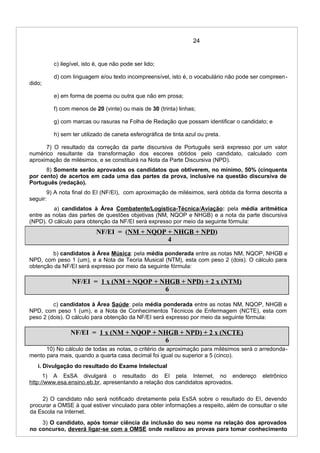 24
c) ilegível, isto é, que não pode ser lido;
d) com linguagem e/ou texto incompreensível, isto é, o vocabulário não pode ser compreen-
dido;
e) em forma de poema ou outra que não em prosa;
f) com menos de 20 (vinte) ou mais de 30 (trinta) linhas;
g) com marcas ou rasuras na Folha de Redação que possam identificar o candidato; e
h) sem ter utilizado de caneta esferográfica de tinta azul ou preta.
7) O resultado da correção da parte discursiva de Português será expresso por um valor
numérico resultante da transformação dos escores obtidos pelo candidato, calculado com
aproximação de milésimos, e se constituirá na Nota da Parte Discursiva (NPD).
8) Somente serão aprovados os candidatos que obtiverem, no mínimo, 50% (cinquenta
por cento) de acertos em cada uma das partes da prova, inclusive na questão discursiva de
Português (redação).
9) A nota final do EI (NF/EI), com aproximação de milésimos, será obtida da forma descrita a
seguir:
a) candidatos à Área Combatente/Logística-Técnica/Aviação: pela média aritmética
entre as notas das partes de questões objetivas (NM, NQOP e NHGB) e a nota da parte discursiva
(NPD). O cálculo para obtenção da NF/EI será expresso por meio da seguinte fórmula:
b) candidatos à Área Música: pela média ponderada entre as notas NM, NQOP, NHGB e
NPD, com peso 1 (um), e a Nota de Teoria Musical (NTM), esta com peso 2 (dois). O cálculo para
obtenção da NF/EI será expresso por meio da seguinte fórmula:
NF/EI = 1 x (NM + NQOP + NHGB + NPD) + 2 x (NTM)
6
c) candidatos à Área Saúde: pela média ponderada entre as notas NM, NQOP, NHGB e
NPD, com peso 1 (um), e a Nota de Conhecimentos Técnicos de Enfermagem (NCTE), esta com
peso 2 (dois). O cálculo para obtenção da NF/EI será expresso por meio da seguinte fórmula:
NF/EI = 1 x (NM + NQOP + NHGB + NPD) + 2 x (NCTE)
6
10) No cálculo de todas as notas, o critério de aproximação para milésimos será o arredonda-
mento para mais, quando a quarta casa decimal foi igual ou superior a 5 (cinco).
i. Divulgação do resultado do Exame Intelectual
1) A EsSA divulgará o resultado do EI pela Internet, no endereço eletrônico
http://www.esa.ensino.eb.br, apresentando a relação dos candidatos aprovados.
2) O candidato não será notificado diretamente pela EsSA sobre o resultado do EI, devendo
procurar a OMSE à qual estiver vinculado para obter informações a respeito, além de consultar o site
da Escola na Internet.
3) O candidato, após tomar ciência da inclusão do seu nome na relação dos aprovados
no concurso, deverá ligar-se com a OMSE onde realizou as provas para tomar conhecimento
NF/EI = (NM + NQOP + NHGB + NPD)
4
 