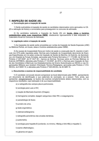 27
7. INSPEÇÃO DE SAÚDE (IS)
a. Convocação para a inspeção de saúde
1) Serão submetidos à inspeção de saúde os candidatos relacionados como aprovados no CA
(EI e valoração de títulos) e convocados para prosseguirem no concurso de admissão.
2) Os candidatos realizarão a Inspeção de Saúde (IS) em locais, datas e horários
estabelecidos pelas suas respectivas OMSE, obedecendo rigorosamente à data estipulada no
Calendário Anual do Concurso de Admissão.
b. Legislação sobre a inspeção de saúde
1) As inspeções de saúde serão procedidas por Juntas de Inspeção de Saúde Especiais (JISE)
ou Médicos Peritos, em locais, datas e horários estabelecidos pelas OMSE.
2) As causas de incapacidade física por motivo de saúde e a execução das IS, visando à matrí-
cula nos CFS estão reguladas pelas: Normas para Avaliação da Incapacidade decorrente de Doen-
ças Especificadas em Lei pelas Juntas de Inspeção de Saúde da Marinha, do Exército, da Aeronáuti-
ca e do Hospital da Forças Armadas, aprovadas pela Portaria Normativa no
1.174-MD, de 06 Set 06;
Portaria no
247-DGP, de 07 OUT 09 – Aprova as Normas Técnicas sobre as Perícias Médicas no
Exército (NTPMEX), alteradas pela Portaria nº 133-DGP, de 2010; e Normas para Inspeção de Saú-
de dos Candidatos à Matrícula nos Estabelecimentos de Ensino Subordinados ao DECEx e nas Or-
ganizações Militares que recebem Orientação Técnico-Pedagógica, aprovadas pela Portaria no
014-
DECEx, de 9 MAR 10, e alteradas pela Portaria nº 025-DECEx, de 26 ABR 10.
c. Documentos e exames de responsabilidade do candidato
1) O candidato convocado deverá comparecer ao local determinado pela OMSE, apresentando
um documento de identificação e sua caderneta de vacinação, se a possuir. Terá, ainda, que
apresentar, obrigatoriamente, os laudos dos exames complementares abaixo relacionados, com os
respectivos resultados, cuja realização é de sua responsabilidade:
a) a radiografia dos campos pleuro-pulmonares;
b) sorologia para Lues e HIV;
c) reação de Machado-Guerreiro (Chagas);
d) hemograma completo, tipagem sanguínea e fator RH, e coagulograma;
e) parasitologia de fezes;
f) sumário de urina;
g) teste ergométrico;
h) eletroencefalograma;
i) radiografia panorâmica das arcadas dentárias;
j) audiometria;
k) sorologia para hepatite B (contendo, no mínimo, HBsAg e Anti-HBc) e hepatite C;
l) exame oftalmológico;
m) glicemia em jejum;
 