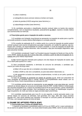 28
n) uréia e creatinina;
o) radiografia de coluna cervical, torácica e lombar com laudo;
p) teste de gravidez β-HCG sanguíneo (sexo feminino); e
q) colpocitologia oncótica (sexo feminino).
3) Os candidatos aprovados e classificados deverão conduzir todos os laudos dos exames
complementares, com os respectivos resultados, pessoalmente às OMCT, visando a revisão médica
que ocorrerá antes da matrícula.
d. Prescrições gerais para a inspeção de saúde e recursos
1) O candidato com limitação visual deverá se apresentar na inspeção de saúde para a qual for
convocado portando a receita médica oftalmológica e a correção prescrita.
2) Por ocasião da realização da IS, o médico perito (ou a junta de inspeção de saúde) poderá
solicitar qualquer outro exame complementar que julgar necessário, em caráter de urgência, cuja rea-
lização será, também, de responsabilidade do próprio candidato. A Junta de Inspeção de Saúde tem
autonomia para solicitar exames adicionais, caso necessário, seja para elucidação diagnóstica, seja
para solucionar dúvidas.
3) O candidato considerado “inapto” na IS poderá requerer Inspeção de Saúde em Grau de Re-
curso (ISGR), dentro do prazo de 5 (cinco) dias úteis, contados a partir da data de divulgação do re-
sultado pela junta médica responsável.
4) Não haverá segunda chamada para qualquer uma das etapas de inspeções de saúde, seja
IS ou ISGR (esta quando for o caso).
5) Será considerado desistente, e eliminado do concurso de admissão, o candidato que,
mesmo por motivo de força maior:
a) faltar à IS ou que não vier a completar uma destas inspeções;
b) faltar a ISGR ou não vier a completá-la, se para esta estiver relacionado; ou
c) não apresentar os laudos dos exames complementares, no todo ou em parte, quando for
realizar a IS ou ISGR.
6) Caso de candidata se apresente em estado de gravidez na IS, ainda que possuidora de
boas condições de sanidade física e mental, devido à incompatibilidade desse estado com os
exercícios físicos, ficará impossibilitada da realização do EAF.
7) A candidata grávida deverá se reapresentar no ano seguinte, e por uma única vez, quando
realizará as demais etapas do concurso de admissão (nova IS, EAF, revisão médica e comprovação
dos requisitos biográficos) se, à época do resultado final do PS da qual participou, estiver classificada
dentro do número de vagas previstas. O(a) candidato(a) que se seguir na classificação ocupará o
lugar da gestante, de modo que todas as vagas previstas sejam preenchidas.
8) A candidata reapresentada para nova IS, no ano seguinte, e sendo aprovada nesta e nas
demais etapas do concurso de admissão, terá garantida uma vaga, além das vagas previstas
daquele ano, caso ainda satisfaça aos requisitos à inscrição no concurso público de admissão ao
CFS Sau, com exceção apenas ao limite de idade.
8. EXAME DE APTIDÃO FÍSICA (EAF)
a. Convocação para o exame de aptidão física
1) Apenas os candidatos considerados aptos na IS (ou em ISGR, se for o caso) submeter-se-
ão ao exame de aptidão física (EAF), nos locais determinados pelas OMSE, dentro do prazo estipula-
 