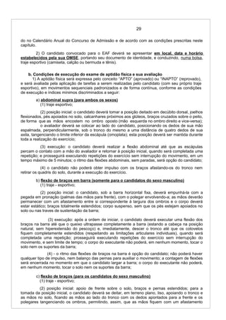 29
do no Calendário Anual do Concurso de Admissão e de acordo com as condições prescritas neste
capítulo.
2) O candidato convocado para o EAF deverá se apresentar em local, data e horário
estabelecidos pela sua OMSE, portando seu documento de identidade, e conduzindo, numa bolsa,
traje esportivo (camiseta, calção ou bermuda e tênis).
b. Condições de execução do exame de aptidão física e sua avaliação
1) A aptidão física será expressa pelo conceito “APTO” (aprovado) ou “INAPTO” (reprovado),
e será avaliada pela aplicação de tarefas a serem realizadas pelo candidato (com seu próprio traje
esportivo), em movimentos sequenciais padronizados e de forma contínua, conforme as condições
de execução e índices mínimos discriminados a seguir:
a) abdominal supra (para ambos os sexos)
(1) traje esportivo;
(2) posição inicial: o candidato deverá tomar a posição deitado em decúbito dorsal, joelhos
flexionados, pés apoiados no solo, calcanhares próximos aos glúteos, braços cruzados sobre o peito,
de forma que as mãos encostem no ombro oposto (mão esquerda no ombro direito e vice-versa);
o avaliador deverá se colocar ao lado do candidato, posicionando os dedos de sua mão
espalmada, perpendicularmente, sob o tronco do mesmo a uma distância de quatro dedos de sua
axila, tangenciando o limite inferior da escápula (omoplata); esta posição deverá ser mantida durante
toda a realização do exercício;
(3) execução: o candidato deverá realizar a flexão abdominal até que as escápulas
percam o contato com a mão do avaliador e retornar à posição inicial, quando será completada uma
repetição; e prosseguirá executando repetições do exercício sem interrupção do movimento, em um
tempo máximo de 5 minutos; o ritmo das flexões abdominais, sem paradas, será opção do candidato;
(4) o candidato não poderá obter impulso com os braços afastando-os do tronco nem
retirar os quadris do solo, durante a execução do exercício.
b) flexão de braços em barra (somente para o candidatos do sexo masculino)
(1) traje - esportivo;
(2) posição inicial: o candidato, sob a barra horizontal fixa, deverá empunhá-la com a
pegada em pronação (palmas das mãos para frente), com o polegar envolvendo-a; as mãos deverão
permanecer com um afastamento entre si correspondente à largura dos ombros e o corpo deverá
estar estático; braços totalmente estendidos; corpo suspenso, sem que os pés estejam apoiados no
solo ou nas traves de sustentação da barra;
(3) execução: após a ordem de iniciar, o candidato deverá executar uma flexão dos
braços na barra até que o queixo ultrapasse completamente a barra (estando a cabeça na posição
natural, sem hiperextensão do pescoço) e, imediatamente, descer o tronco até que os cotovelos
fiquem completamente estendidos (respeitando as limitações articulares individuais), quando será
completada uma repetição; prosseguirá executando repetições do exercício sem interrupção do
movimento, e sem limite de tempo; o corpo do executante não poderá, em nenhum momento, tocar o
solo nem os suportes da barra;
(4) - o ritmo das flexões de braços na barra é opção do candidato; não poderá haver
qualquer tipo de impulso, nem balanço das pernas para auxiliar o movimento; a contagem de flexões
será encerrada no momento em que o candidato largar a barra; o corpo do executante não poderá,
em nenhum momento, tocar o solo nem os suportes da barra;
c) flexão de braços (para os candidatos do sexo masculino)
(1) traje - esportivo;
(2) posição inicial: apoio de frente sobre o solo, braços e pernas estendidos; para a
tomada da posição inicial, o candidato deverá se deitar, em terreno plano, liso, apoiando o tronco e
as mãos no solo, ficando as mãos ao lado do tronco com os dedos apontados para a frente e os
polegares tangenciando os ombros, permitindo, assim, que as mãos fiquem com um afastamento
 