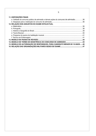 3
11. DISPOSIÇÕES FINAIS
a. Validade do concurso público de admissão e demais ações do concurso de admissão.................36
b. Despesas para a realização do concurso de admissão.......................................................................36
12. RELAÇÃO DOS ASSUNTOS DO EXAME INTELECTUAL
a. Matemática.............................................................................................................................................36
b. Português...............................................................................................................................................38
c. História e Geografia do Brasil................................................................................................................39
d. Teoria Musical........................................................................................................................................40
e. Programa do exame de habilitação musical.........................................................................................41
f. Técnico em Enfermagem........................................................................................................................41
13. MODELO DE PEDIDO DE REVISÃO......................................................................................................44
14. MODELO DE TERMO DE DESISTÊNCIA DO CONCURSO DE ADMISSÃO.......................................45
15. MODELO DE AUTORIZAÇÃO DE RESPONSÁVEL PARA CANDIDATO MENOR DE 18 ANOS......46
16. RELAÇÃO DAS ORGANIZAÇÕES MILITARES SEDES DE EXAME...................................................47
 