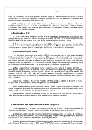 32
(EsSLog), no primeiro dia do prazo previsto para esta etapa no Calendário Anual do Concurso de Ad-
missão, a fim de realizarem o Exame de Habilitação Musical (EHM), de acordo com os naipes dos
instrumentos que escolheu na ficha de inscrição.
2) Os candidatos deverão ainda utilizar trajes compatíveis com sua permanência no interior do
aquartelamento da EsSLog, não podendo trajar bermudas, corsários ou similares, sandálias abertas
e camisetas sem manga; caso contrário, será impedida a sua entrada e realização do EHM, sendo
eliminado do concurso de admissão.
b. Constituição do EHM
1) O EHM constará de uma prova prática, na qual o candidato deverá utilizar seus próprios ins-
trumentos musicais, de acordo com os naipes para os quais declarou por ocasião da realização da
inscrição (à exceção do naipe de tuba, para o qual será usado instrumento da EsSLog).
2) O documento normativo complementar do DECEx, referente a cada concurso de admissão,
conterá os assuntos, a bibliografia indicada e o programa do EHM, que deverão constar também do
edital de abertura, constituindo-se na base para a avaliação do desempenho do candidato.
c. Procedimentos durante o EHM
1) O candidato convocado para realizar o EHM deverá comparecer ao local designado pela
EsSLog, na data prevista no calendário anual, com 30 (trinta) minutos de antecedência, considerando
o horário de Brasília, portando seu documento de identificação. Os instrumentos serão inspeciona-
dos, quanto às suas condições de utilização, pela comissão aplicadora do exame; caso não seja
aprovado o seu uso, por estar fora dos padrões normais, poderá ser utilizado instrumento de outro
candidato, desde que disponível no local do exame e no momento de sua realização.
2) Não será permitido ao candidato entrar ou permanecer no local de realização do EHM por-
tando gorros, chapéus, bonés ou similares, bolsas, mochilas, livros, impressos, anotações, cadernos,
folhas avulsas de qualquer tipo e/ou anotações. Também não lhe será permitido portar aparelhos ele-
tro-eletrônicos, tais como “bips”, telefones celulares, walkman, aparelhos rádio-transmissores, palm-
tops, pagers, receptores de mensagens, gravadores ou qualquer tipo de material não autorizado por
estas Instruções.
3) Durante a realização das provas, não será admitida qualquer espécie de consulta ou comu-
nicação entre os candidatos ou com outras pessoas não autorizadas.
4) Os candidatos serão avaliados em até 03 (três) naipes que escolheram por ocasião da ins-
crição. No caso do candidato não realizar qualquer uma das avaliações, será atribuído grau 0,0 (zero
vírgula zero) referente ao naipe que deixou de realizar o exame.
5) O candidato somente poderá sair do local que lhe for indicado para realizar a prova prática
após realizar todas as tarefas previstas e ser liberado pela Comissão Aplicadora.
d. Resultados do EHM e procedimentos relativos à majoração
1) Os resultados do EHM serão expressos por nota de “0,0” a “10,0”. Estes resultados serão di-
vulgados pela Comissão Aplicadora diretamente a todos os candidatos, ao final do exame.
2) Caso demonstre inaptidão em algum dos instrumentos declarados por ocasião da realização
da inscrição, ou seja, nota inferior a 5,0, o candidato poderá solicitar uma segunda tentativa à Comis-
são Aplicadora, até o último dia previsto para a realização do EHM.
3) Cada candidato terá uma nota final para cada naipe escolhido por ocasião da inscrição. As
notas finais do CA para matrícula no CFS Mus (NF/CFS Mus), serão encargo da EsSA e serão obti-
 
