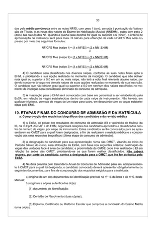 33
das pela média ponderada entre as notas NF/EI, com peso 1 (um), somada à pontuação da Valora-
ção de Títulos, e as notas dos naipes do Exame de Habilitação Musical (NNEHM), estas com peso 2
(dois). No cálculo das NF, quando a quarta casa decimal for igual ou superior a 5 (cinco), o critério de
aproximação de milésimos será para mais. O cálculo para obtenção de cada NF/CFS Mus será ex-
presso por meio das seguintes fórmulas:
NF/CFS Mus (naipe 1)= (1 x NF/EI) + (2 x NN1EHM)
3
NF/CFS Mus (naipe 2)= (1 x NF/EI) + (2 x NN2EHM)
3
NF/CFS Mus (naipe 3)= (1 x NF/EI) + (2 x NN3EHM)
3
4) O candidato será classificado nos diversos naipes, conforme as suas notas finais após o
EHM, e priorizando a sua opção realizada no momento da inscrição. O candidato que não obtiver
nota igual ou superior a 5,0 em um ou mais naipe, não terá a nota final referente àquele naipe, po-
dendo concorrer à vaga nos demais naipes de suas opções realizadas no momento de sua inscrição.
O candidato que não obtiver grau igual ou superior a 5,0 em nenhum dos naipes escolhidos no mo-
mento da inscrição será considerado eliminado do concurso de admissão.
5) A majoração para o EHM será convocada com base em percentual a ser estabelecido pela
EsSA, em relação às vagas estabelecidas dentro de cada naipe de instrumentos. Não haverá, em
qualquer hipótese, permuta de vagas de um naipe para outro, em desacordo com as vagas estabele-
cidas pelo EME.
10. ETAPAS FINAIS DO CONCURSO DE ADMISSÃO E DA MATRÍCULA
a. Comprovação dos requisitos biográficos dos candidatos e da revisão médica
1) A EsSA, de posse dos resultados do concurso de admissão (EI e valoração de títulos), da
IS, da IS Epcf, do EAF e do EHM, organizará relações dos candidatos aprovados e classificados den-
tro de número de vagas, por naipe de instrumento. Estes candidatos serão convocados para se apre-
sentarem na OMCT para a qual forem designados, a fim de realizarem a revisão médica e a compro-
vação dos seus requisitos biográficos (última etapa do concurso de admissão).
2) A designação do candidato para sua apresentação numa das OMCT, visando ao início do
Período Básico do curso, será atribuição da EsSA, com base nos seguintes critérios: destinação de
vagas das unidades face à área do candidato; e proximidade da OMSE onde tiver realizado o EI em
relação às sedes das OMCT, priorizando-se os que forem melhor classificados. Não caberá
recurso, por parte do candidato, contra a designação para a OMCT que lhe for atribuída pela
EsSA.
4) Na data prevista pelo Calendário Anual do Concurso de Admissão para seu comparecimen-
to à OMCT para a qual foi designado, o candidato convocado deverá apresentar obrigatoriamente os
seguintes documentos, para fins de comprovação dos requisitos exigidos para a matrícula:
a) original de um dos documentos de identificação previsto no nº 1), da letra c do nº 5, deste
Manual;
b) originais e cópias autenticadas do(a):
(1) documento de identificação;
(2) Certidão de Nascimento (duas cópias);
(3) Diploma, Certificado ou Histórico Escolar que comprove a conclusão do Ensino Médio
(uma cópia);
 