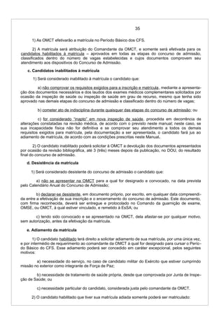 35
1) As OMCT efetivarão a matrícula no Período Básico dos CFS.
2) A matrícula será atribuição do Comandante da OMCT, e somente será efetivada para os
candidatos habilitados à matrícula – aprovados em todas as etapas do concurso de admissão,
classificados dentro do número de vagas estabelecidas e cujos documentos comprovem seu
atendimento aos dispositivos do Concurso de Admissão.
c. Candidatos inabilitados à matrícula
1) Será considerado inabilitado à matrícula o candidato que:
a) não comprovar os requisitos exigidos para a inscrição e matrícula, mediante a apresenta-
ção dos documentos necessários e dos laudos dos exames médicos complementares solicitados por
ocasião da inspeção de saúde ou inspeção de saúde em grau de recurso, mesmo que tenha sido
aprovado nas demais etapas do concurso de admissão e classificado dentro do número de vagas;
b) cometer ato de indisciplina durante quaisquer das etapas do concurso de admissão; ou
c) for considerado “inapto” em nova inspeção de saúde, procedida em decorrência de
alterações constatadas na revisão médica, de acordo com o previsto neste manual; neste caso, se
sua incapacidade física não for definitiva e se comprovar seu atendimento a todos os demais
requisitos exigidos para matrícula, pela documentação a ser apresentada, o candidato fará jus ao
adiamento de matrícula, de acordo com as condições prescritas neste Manual.
2) O candidato inabilitado poderá solicitar à OMCT a devolução dos documentos apresentados
por ocasião da revisão bibliográfica, até 3 (três) meses depois da publicação, no DOU, do resultado
final do concurso de admissão.
d. Desistência da matrícula
1) Será considerado desistente do concurso de admissão o candidato que:
a) não se apresentar na OMCT para a qual for designado e convocado, na data prevista
pelo Calendário Anual do Concurso de Admissão;
b) declarar-se desistente, em documento próprio, por escrito, em qualquer data compreendi-
da entre a efetivação de sua inscrição e o encerramento do concurso de admissão. Este documento,
com firma reconhecida, deverá ser entregue e protocolado no Comando da guarnição de exame,
OMSE, ou OMCT, à qual estiver vinculado, e remetido à EsSA; ou
c) tendo sido convocado e se apresentado na OMCT, dela afastar-se por qualquer motivo,
sem autorização, antes da efetivação da matrícula.
e. Adiamento da matrícula
1) O candidato habilitado terá direito a solicitar adiamento de sua matrícula, por uma única vez,
e por intermédio de requerimento ao comandante da OMCT à qual for designado para cursar o Perío-
do Básico do CFS. Esse adiamento poderá ser concedido em caráter excepcional, pelos seguintes
motivos:
a) necessidade do serviço, no caso de candidato militar do Exército que estiver cumprindo
missão no exterior como integrante de Força de Paz;
b) necessidade de tratamento de saúde própria, desde que comprovada por Junta de Inspe-
ção de Saúde; ou
c) necessidade particular do candidato, considerada justa pelo comandante da OMCT.
2) O candidato habilitado que tiver sua matrícula adiada somente poderá ser matriculado:
 