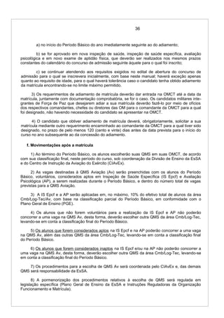 36
a) no início do Período Básico do ano imediatamente seguinte ao do adiamento;
b) se for aprovado em nova inspeção de saúde, inspeção de saúde específica, avaliação
psicológica e em novo exame de aptidão física, que deverão ser realizados nos mesmos prazos
constantes do calendário do concurso de admissão seguinte àquele para o qual foi inscrito;
c) se continuar atendendo aos requisitos exigidos no edital de abertura do concurso de
admissão para o qual se inscrevera inicialmente, com base neste manual; haverá exceção apenas
quanto ao requisito de idade, para o qual haverá tolerância caso o candidato tenha obtido adiamento
da matrícula encontrando-se no limite máximo permitido.
3) Os requerimentos de adiamento de matrícula deverão dar entrada na OMCT até a data da
matrícula, juntamente com documentação comprobatória, se for o caso. Os candidatos militares inte-
grantes de Força de Paz que desejarem adiar a sua matrícula deverão fazê-lo por meio de ofícios
dos respectivos comandantes, chefes ou diretores das OM para o comandante da OMCT para a qual
foi designado, não havendo necessidade do candidato se apresentar na OMCT.
4) O candidato que obtiver adiamento de matrícula deverá, obrigatoriamente, solicitar a sua
matrícula mediante outro requerimento encaminhado ao comandante da OMCT para a qual tiver sido
designado, no prazo de pelo menos 120 (cento e vinte) dias antes da data prevista para o início do
curso no ano subsequente ao da concessão do adiamento.
f. Movimentações após a matrícula
1) Ao término do Período Básico, os alunos escolherão suas QMS em suas OMCT, de acordo
com sua classificação final, neste período do curso, sob coordenação da Divisão de Ensino da EsSA
e do Centro de Instrução da Aviação do Exército (CIAvEx).
2) As vagas destinadas à QMS Aviação (Av) serão preenchidas com os alunos do Período
Básico, voluntários, considerados aptos em Inspeção de Saúde Específica (IS Epcf) e Avaliação
Psicológica (AP), a serem realizadas durante o Período Básico, e dentro do número total de vagas
previstas para a QMS Aviação.
3) A IS Epcf e a AP serão aplicadas em, no máximo, 10% do efetivo total de alunos da área
Cmb/Log-Tec/Av, com base na classificação parcial do Período Básico, em conformidade com o
Plano Geral de Ensino (PGE).
4) Os alunos que não forem voluntários para a realização da IS Epcf e AP não poderão
concorrer a uma vaga na QMS Av, desta forma, deverão escolher outra QMS da área Cmb/Log-Tec,
levando-se em conta a classificação final do Período Básico.
5) Os alunos que forem considerados aptos na IS Epcf e na AP poderão concorrer a uma vaga
na QMS Av, além das outras QMS da área Cmb/Log-Tec, levando-se em conta a classificação final
do Período Básico.
6) Os alunos que forem considerados inaptos na IS Epcf e/ou na AP não poderão concorrer a
uma vaga na QMS Av, desta forma, deverão escolher outra QMS da área Cmb/Log-Tec, levando-se
em conta a classificação final do Período Básico.
7) Os procedimentos para a escolha de QMS Av será coordenada pelo CIAvEx e, das demais
QMS será responsabilidade da EsSA.
8) A pormenorização dos procedimentos relativos à escolha de QMS será regulada em
legislação específica (Plano Geral de Ensino da EsSA e Instruções Reguladoras da Organização
Funcionamento e Matrícula).
 
