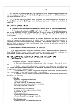 37
9) Os alunos aprovados no Período Básico apresentar-se-ão nos estabelecimentos de ensino
responsáveis pela realização do Período de Qualificação, correspondentes às QMS escolhidas, em
data a ser definida pelo DECEx.
10) Os alunos que não obtiverem notas suficientes para serem considerados aprovados no
Período Básico ou no de Qualificação serão desligados do Curso por falta de aproveitamento
intelectual.
11. DISPOSIÇÕES FINAIS
a. Validade do concurso público de admissão e demais ações do concurso de admissão
1) O concurso de admissão aos CFS, regulado por este Manual, terá validade apenas para o
ano ao qual se referir a inscrição, iniciando-se a partir da data de publicação do respectivo edital de
abertura do concurso e encerrando-se na data de publicação do edital do resultado final
(homologação).
2) Todas as demais ações do concurso de admissão regulado por este Manual – inclusive as
etapas da inspeção de saúde, do exame de aptidão física, do exame de habilitação musical e da
comprovação dos requisitos biográficos pelos candidatos – terão validade apenas para o período ao
qual se referir o calendário anual específico para cada concurso de admissão, constante do
respectivo edital de abertura.
b. Despesas para a realização do concurso de admissão
1) Os deslocamentos e a estada dos candidatos durante a realização do exame intelectual, a
IS, o EAF, o EHM e a revisão médica e comprovação dos requisitos biográficos (realizados nas
diversas OMCT) deverão ser realizados por sua conta, sem ônus para a União.
12. RELAÇÃO DOS ASSUNTOS DO EXAME INTELECTUAL
a. MATEMÁTICA
1) Teoria dos conjuntos e conjuntos numéricos
a) Representação de conjuntos; subconjuntos; união, interseção e diferença de conjun-
tos.
b) Razões e proporções: razão de duas grandezas, proporção e suas propriedades, es-
cala, divisão em partes direta e inversamente proporcionais, regra de três simples e composta, por-
centagem, juros simples e juros compostos.
c) Números Naturais e Inteiros: divisibilidade, mínimo múltiplo comum, máximo divisor co-
mum, decomposição em fatores primos, operações e propriedades.
d) Números Racionais e Reais: operações e propriedades, representação decimal, desi-
gualdades, intervalos reais.
2) Funções
a) Domínio, contradomínio e imagem.
b) Raiz de uma função.
c) Funções injetoras, sobrejetoras e bijetoras.
d) Funções crescentes, decrescentes e constantes.
e) Funções compostas e inversas.
3) Função afim e função quadrática
a) Gráfico, domínio, imagem e características.
b) Variações de sinal.
c) Máximos e mínimos.
d) Resolução de equações e inequações.
e) Inequação produto e inequação quociente.
4) Função exponencial
a) Gráfico, domínio, imagem e características.
 