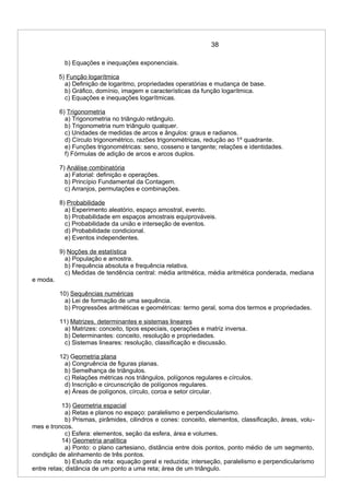 38
b) Equações e inequações exponenciais.
5) Função logarítmica
a) Definição de logaritmo, propriedades operatórias e mudança de base.
b) Gráfico, domínio, imagem e características da função logarítmica.
c) Equações e inequações logarítmicas.
6) Trigonometria
a) Trigonometria no triângulo retângulo.
b) Trigonometria num triângulo qualquer.
c) Unidades de medidas de arcos e ângulos: graus e radianos.
d) Círculo trigonométrico, razões trigonométricas, redução ao 1º quadrante.
e) Funções trigonométricas: seno, cosseno e tangente; relações e identidades.
f) Fórmulas de adição de arcos e arcos duplos.
7) Análise combinatória
a) Fatorial: definição e operações.
b) Princípio Fundamental da Contagem.
c) Arranjos, permutações e combinações.
8) Probabilidade
a) Experimento aleatório, espaço amostral, evento.
b) Probabilidade em espaços amostrais equiprováveis.
c) Probabilidade da união e interseção de eventos.
d) Probabilidade condicional.
e) Eventos independentes.
9) Noções de estatística
a) População e amostra.
b) Frequência absoluta e frequência relativa.
c) Medidas de tendência central: média aritmética, média aritmética ponderada, mediana
e moda.
10) Sequências numéricas
a) Lei de formação de uma sequência.
b) Progressões aritméticas e geométricas: termo geral, soma dos termos e propriedades.
11) Matrizes, determinantes e sistemas lineares
a) Matrizes: conceito, tipos especiais, operações e matriz inversa.
b) Determinantes: conceito, resolução e propriedades.
c) Sistemas lineares: resolução, classificação e discussão.
12) Geometria plana
a) Congruência de figuras planas.
b) Semelhança de triângulos.
c) Relações métricas nos triângulos, polígonos regulares e círculos.
d) Inscrição e circunscrição de polígonos regulares.
e) Áreas de polígonos, círculo, coroa e setor circular.
13) Geometria espacial
a) Retas e planos no espaço: paralelismo e perpendicularismo.
b) Prismas, pirâmides, cilindros e cones: conceito, elementos, classificação, áreas, volu-
mes e troncos.
c) Esfera: elementos, seção da esfera, área e volumes.
14) Geometria analítica
a) Ponto: o plano cartesiano, distância entre dois pontos, ponto médio de um segmento,
condição de alinhamento de três pontos.
b) Estudo da reta: equação geral e reduzida; interseção, paralelismo e perpendicularismo
entre retas; distância de um ponto a uma reta; área de um triângulo.
 