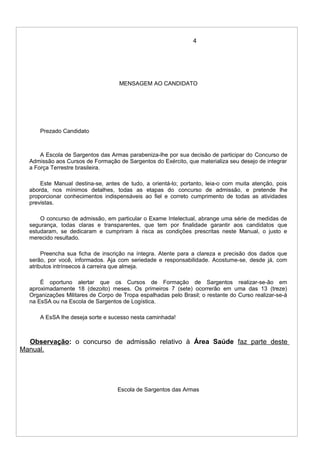 4
MENSAGEM AO CANDIDATO
Prezado Candidato
A Escola de Sargentos das Armas parabeniza-lhe por sua decisão de participar do Concurso de
Admissão aos Cursos de Formação de Sargentos do Exército, que materializa seu desejo de integrar
a Força Terrestre brasileira.
Este Manual destina-se, antes de tudo, a orientá-lo; portanto, leia-o com muita atenção, pois
aborda, nos mínimos detalhes, todas as etapas do concurso de admissão, e pretende lhe
proporcionar conhecimentos indispensáveis ao fiel e correto cumprimento de todas as atividades
previstas.
O concurso de admissão, em particular o Exame Intelectual, abrange uma série de medidas de
segurança, todas claras e transparentes, que tem por finalidade garantir aos candidatos que
estudaram, se dedicaram e cumpriram à risca as condições prescritas neste Manual, o justo e
merecido resultado.
Preencha sua ficha de inscrição na íntegra. Atente para a clareza e precisão dos dados que
serão, por você, informados. Aja com seriedade e responsabilidade. Acostume-se, desde já, com
atributos intrínsecos à carreira que almeja.
É oportuno alertar que os Cursos de Formação de Sargentos realizar-se-ão em
aproximadamente 18 (dezoito) meses. Os primeiros 7 (sete) ocorrerão em uma das 13 (treze)
Organizações Militares de Corpo de Tropa espalhadas pelo Brasil; o restante do Curso realizar-se-á
na EsSA ou na Escola de Sargentos de Logística.
A EsSA lhe deseja sorte e sucesso nesta caminhada!
Observação: o concurso de admissão relativo à Área Saúde faz parte deste
Manual.
Escola de Sargentos das Armas
 
