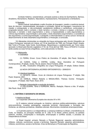 40
Contexto histórico, características, principais autores e obras do Quinhentismo, Barroco,
Arcadismo, Romantismo, Realismo, Naturalismo, Impressionismo, Parnasianismo e Simbolismo.
9) Redação:
Gênero textual; textualidade e estilo (funções da linguagem; coesão e coerência textual;
tipos de discurso; intertextualidade; denotação e conotação; figuras de linguagem; mecanismos de
coesão; a ambiguidade; a não-contradição; paralelismos sintáticos e semânticos; continuidade e
progressão textual); texto e contexto; o texto narrativo: o enredo, o tempo e o espaço; a técnica da
descrição; o narrador; o texto argumentativo; o tema; a impessoalidade; a carta argumentativa; a
crônica argumentativa; argumentação e persuasão; o texto dissertativo-argumentativo; a consistência
dos argumentos; a contra-argumentação; o parágrafo; a informatividade e o senso comum; formas de
desenvolvimento do texto dissertativo-argumentativo; a introdução; a conclusão.
10) Alterações introduzidas na ortografia da língua portuguesa pelo Acordo Ortográfico da
Língua Portuguesa, assinado em Lisboa, em 16 de dezembro de 1990, por Portugal, Brasil, Angola,
São Tomé e Príncipe, Cabo Verde, Guiné-Bissau, Moçambique e, posteriormente, por Timor Leste,
aprovado no Brasil pelo Decreto Legislativo nº 54, de 18 de abril de 1995. Para o CFS/2012-13 ainda
serão aceitas as duas formas ortográficas, como está previsto no Decreto.
11) Bibliografia:
a) Gramática:
(1) TERRA, Ernani. Curso Prático de Gramática. 5ª edição. São Paulo: Scipione,
2006.
(2) CUNHA, Celso e CINTRA, Lindley. Nova Gramática do Português
Contemporâneo. 3ª edição, revista. Rio de Janeiro: Nova Fronteira, 2008.
(3) ABL, Vocabulário Ortográfico da Língua Portuguesa. 5ª edição. Editora Global,
2009.
(4) NOVA ORTOGRAFIA (ACORDO ORTOGRÁFICO) – 2009/2010
b) Literatura brasileira:
(1) INFANTE, Ulisses. Curso de Literatura de Língua Portuguesa. 1ª edição. São
Paulo: Scipione, 2001.
(2) CEREJA, William Roberto e MAGALHÂES, Thereza Cochar. Português:
Linguagens. 3ª edição. São Paulo: Atual, 2010.
c) Redação (interpretação e produção de textos):
(1) PELLEGRINI, Tânia e FERREIRA, Marina. Redação, Palavra e Arte. 3ª edição.
São Paulo: Atual, 2010.
c. HISTÓRIA E GEOGRAFIA DO BRASIL
1) História do Brasil:
a) A expansão Ultramarina Européia dos séculos XV e XVI.
b) O sistema colonial português na América: estrutura político-administrativa, estrutura
sócio-econômica, invasões estrangeiras, expansão territorial, interiorização e formação das
fronteiras, as reformas pombalinas, rebeliões coloniais. Movimentos e tentativas emancipacionistas.
c) O período joanino e a independência: a presença britânica no Brasil, a transferência da
Corte, os tratados, as principais medidas de D. João VI no Brasil, política joanina, os partidos
políticos, revoltas, conspirações e revoluções, emancipação e conflitos sociais, o processo de
independência do Brasil.
d) Brasil Imperial: primeiro Reinado e Período Regencial: aspectos administrativos,
militares, culturais, econômicos, sociais e territoriais. Segundo Reinado: aspectos administrativos,
militares, econômicos, sociais e territoriais. Crise da Monarquia e Proclamação da República.
 