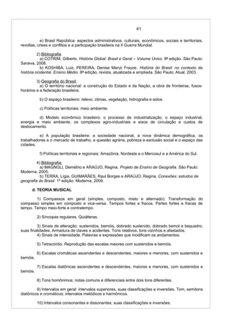 41
e) Brasil República: aspectos administrativos, culturais, econômicos, sociais e territoriais,
revoltas, crises e conflitos e a participação brasileira na II Guerra Mundial.
2) Bibliografia
a) COTRIM, Gilberto. História Global: Brasil e Geral – Volume Único. 9ª edição. São Paulo:
Saraiva, 2008.
b) KOSHIBA, Luiz, PEREIRA, Denise Manzi Frayze. História do Brasil: no contexto da
história ocidental. Ensino Médio. 8ª edição, revista, atualizada e ampliada. São Paulo: Atual, 2003.
3) Geografia do Brasil:
a) O território nacional: a construção do Estado e da Nação, a obra de fronteiras, fusos-
horários e a federação brasileira.
b) O espaço brasileiro: relevo, climas, vegetação, hidrografia e solos.
c) Políticas territoriais: meio ambiente.
d) Modelo econômico brasileiro: o processo de industrialização, o espaço industrial,
energia e meio ambiente, os complexos agro-industriais e eixos de circulação e custos de
deslocamento.
e) A população brasileira: a sociedade nacional, a nova dinâmica demográfica, os
trabalhadores e o mercado de trabalho, a questão agrária, pobreza e exclusão social e o espaço das
cidades.
f) Políticas territoriais e regionais: Amazônia, Nordeste e o Mercosul e a América do Sul.
4) Bibliografia:
a) MAGNOLI, Demétrio e ARAÚJO, Regina. Projeto de Ensino de Geografia. São Paulo:
Moderna, 2005.
b) TERRA, Lígia, GUIMARÃES, Raul Borges e ARAÚJO, Regina. Conexões: estudos de
geografia do Brasil. 1º edição. Moderna, 2009.
d. TEORIA MUSICAL
1) Compassos em geral (simples, composto, misto e alternado). Transformação do
compasso simples em composto e vice-versa. Tempos fortes e fracos. Partes fortes e fracas de
tempo. Tempo meio-forte e contratempo.
2) Síncopas regulares. Quiálteras.
3) Sinais de alteração: sustenidos, bemóis, dobrado sustenido, dobrado bemol e bequadro;
suas finalidades. Armadura de claves e acidentes. Tons relativos, tons vizinhos e afastados.
4) Sinais de intensidade. Palavras e expressões que modificam os andamentos.
5) Tetracórdio. Reprodução das escalas maiores com sustenidos e bemóis.
6) Escalas cromáticas ascendentes e descendentes, maiores e menores, com sustenidos e
bemóis.
7) Escalas diatônicas ascendentes e descendentes, maiores e menores, com sustenidos e
bemóis.
8) Tons homônimos; notas comuns e diferenciais entre dois tons diferentes.
9) Intervalos em geral: intervalos superiores, suas classificações e inversões. Tom, semitons
diatônicos e cromáticos; intervalos melódicos e harmônicos.
10) Intervalos consonantes e dissonantes, suas classificações e inversões.
 