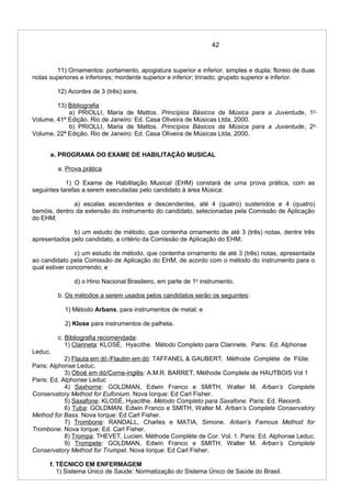 42
11) Ornamentos: portamento, apogiatura superior e inferior, simples e dupla; floreio de duas
notas superiores e inferiores; mordente superior e inferior; trinado; grupeto superior e inferior.
12) Acordes de 3 (três) sons.
13) Bibliografia
a) PRIOLLI, Maria de Mattos. Princípios Básicos da Música para a Juventude, 1o
Volume, 41ª Edição. Rio de Janeiro: Ed. Casa Oliveira de Músicas Ltda, 2000.
b) PRIOLLI, Maria de Mattos. Princípios Básicos da Música para a Juventude, 2o
Volume, 22ª Edição. Rio de Janeiro: Ed. Casa Oliveira de Músicas Ltda, 2000.
e. PROGRAMA DO EXAME DE HABILITAÇÃO MUSICAL
a. Prova prática
1) O Exame de Habilitação Musical (EHM) constará de uma prova prática, com as
seguintes tarefas a serem executadas pelo candidato à área Música:
a) escalas ascendentes e descendentes, até 4 (quatro) sustenidos e 4 (quatro)
bemóis, dentro da extensão do instrumento do candidato, selecionadas pela Comissão de Aplicação
do EHM;
b) um estudo de método, que contenha ornamento de até 3 (três) notas, dentre três
apresentados pelo candidato, a critério da Comissão de Aplicação do EHM;
c) um estudo de método, que contenha ornamento de até 3 (três) notas, apresentada
ao candidato pela Comissão de Aplicação do EHM, de acordo com o método do instrumento para o
qual estiver concorrendo; e
d) o Hino Nacional Brasileiro, em parte de 1o
instrumento.
b. Os métodos a serem usados pelos candidatos serão os seguintes:
1) Método Arbans, para instrumentos de metal; e
2) Klose para instrumentos de palheta.
c. Bibliografia recomendada:
1) Clarineta: KLOSÉ, Hyacithe. Método Completo para Clarinete. Paris: Ed. Alphonse
Leduc.
2) Flauta em dó /Flautim em dó: TAFFANEL & GAUBERT. Méthode Complète de Flûte.
Paris: Alphonse Leduc.
3) Oboé em dó/Corne-inglês: A.M.R. BARRET, Méthode Complete de HAUTBOIS Vol 1
Paris: Ed. Alphonse Leduc
4) Saxhorne: GOLDMAN, Edwin Franco e SMITH, Walter M. Arban’s Complete
Conservatory Method for Eufonium. Nova Iorque: Ed Carl Fisher.
5) Saxafone: KLOSÉ, Hyacithe. Método Completo para Saxafone. Paris: Ed. Reoordi.
6) Tuba: GOLDMAN, Edwin Franco e SMITH, Walter M. Arban’s Complete Conservatory
Method for Bass. Nova Iorque: Ed Carl Fisher.
7) Trombone: RANDALL, Charles e MATIA, Simone. Arban’s Famous Method for
Trombone. Nova Iorque: Ed. Carl Fisher.
8) Trompa: THEVET, Lucien. Méthode Complète de Cor. Vol. 1. Paris: Ed. Alphonse Leduc.
9) Trompete: GOLDMAN, Edwin Franco e SMITH, Walter M. Arban’s Complete
Conservatory Method for Trumpet. Nova Iorque: Ed Carl Fisher.
f. TÉCNICO EM ENFERMAGEM
1) Sistema Único de Saúde: Normatização do Sistema Único de Saúde do Brasil.
 