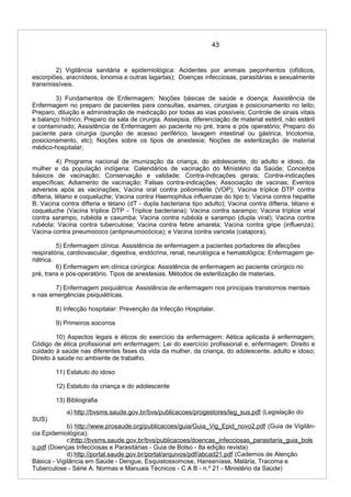 43
2) Vigilância sanitária e epidemiológica: Acidentes por animais peçonhentos (ofídicos,
escorpiões, aracnídeos, lonomia e outras lagartas); Doenças infecciosas, parasitárias e sexualmente
transmissíveis.
3) Fundamentos de Enfermagem: Noções básicas de saúde e doença; Assistência de
Enfermagem no preparo de pacientes para consultas, exames, cirurgias e posicionamento no leito;
Preparo, diluição e administração de medicação por todas as vias possíveis; Controle de sinais vitais
e balanço hídrico; Preparo da sala de cirurgia. Assepsia, diferenciação de material estéril, não estéril
e contaminado; Assistência de Enfermagem ao paciente no pré, trans e pós operatório; Preparo do
paciente para cirurgia (punção de acesso periférico, lavagem intestinal ou gástrica, tricotomia,
posicionamento, etc); Noções sobre os tipos de anestesia; Noções de esterilização de material
médico-hospitalar;
4) Programa nacional de imunização da criança, do adolescente, do adulto e idoso, da
mulher e da população indígena: Calendários de vacinação do Ministério da Saúde; Conceitos
básicos de vacinação; Conservação e validade; Contra-indicações gerais; Contra-indicações
específicas; Adiamento de vacinação; Falsas contra-indicações; Associação de vacinas; Eventos
adversos após as vacinações; Vacina oral contra poliomielite (VOP); Vacina tríplice DTP contra
difteria, tétano e coqueluche; Vacina contra Haemophilus influenzae do tipo b; Vacina contra hepatite
B; Vacina contra difteria e tétano (dT - dupla bacteriana tipo adulto); Vacina contra difteria, tétano e
coqueluche (Vacina tríplice DTP - Tríplice bacteriana); Vacina contra sarampo; Vacina tríplice viral
contra sarampo, rubéola e caxumba; Vacina contra rubéola e sarampo (dupla viral); Vacina contra
rubéola; Vacina contra tuberculose; Vacina contra febre amarela; Vacina contra gripe (influenza);
Vacina contra pneumococo (antipneumocócica); e Vacina contra varicela (catapora).
5) Enfermagem clínica: Assistência de enfermagem a pacientes portadores de afecções
respiratória, cardiovascular, digestiva, endócrina, renal, neurológica e hematológica; Enfermagem ge-
riátrica.
6) Enfermagem em clínica cirúrgica: Assistência de enfermagem ao paciente cirúrgico no
pré, trans e pós-operatório. Tipos de anestesias. Métodos de esterilização de materiais.
7) Enfermagem psiquiátrica: Assistência de enfermagem nos principais transtornos mentais
e nas emergências psiquiátricas.
8) Infecção hospitalar: Prevenção da Infecção Hospitalar.
9) Primeiros socorros
10) Aspectos legais e éticos do exercício da enfermagem: Aética aplicada à enfermagem;
Código de ética profissional em enfermagem; Lei do exercício profissional e, enfermagem; Direito e
cuidado à saúde nas diferentes fases da vida da mulher, da criança, do adolescente, adulto e idoso;
Direito à saúde no ambiente de trabalho.
11) Estatuto do idoso
12) Estatuto da criança e do adolescente
13) Bibliografia
a) http://bvsms.saude.gov.br/bvs/publicacoes/progestores/leg_sus.pdf (Legislação do
SUS)
b) http://www.prosaude.org/publicacoes/guia/Guia_Vig_Epid_novo2.pdf (Guia de Vigilân-
cia Epidemiológica);
c)http://bvsms.saude.gov.br/bvs/publicacoes/doencas_infecciosas_parasitaria_guia_bols
o.pdf (Doenças Infecciosas e Parasitárias - Guia de Bolso - 8a edição revista)
d) http://portal.saude.gov.br/portal/arquivos/pdf/abcad21.pdf (Cadernos de Atenção
Básica - Vigilância em Saúde - Dengue, Esquistossomose, Hanseníase, Malária, Tracoma e
Tuberculose - Série A. Normas e Manuais Técnicos - C A B - n.º 21 - Ministério da Saúde)
 