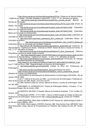 44
f) http://bvsms.saude.gov.br/bvs/publicacoes/abcad18.pdf (Cadernos de Atenção Básica
- Vigilância em Saúde - HIV/Aids, hepatites e outras DST - C A B - n.º 18 - Ministério da Saúde).
g) http://portal.saude.gov.br/portal/arquivos/pdf/manu_normas_vac.pdf (Manual de
Normas de Vacinação)
h) http://portal.saude.gov.br/portal/saude/profissional/area.cfm?id_area=1448 (Portal da
Saúde / Vacinação),
i) http://portal.saude.gov.br/portal/saude/visualizar_texto.cfm?idtxt=21462 (Calendário
Básico de Vacinação da criança),
j) http://portal.saude.gov.br/portal/saude/visualizar_texto.cfm?idtxt=21463 (Calendário
Básico de Vacinação do Adolescente),
k) http://portal.saude.gov.br/portal/saude/visualizar_texto.cfm?idtxt=21464 (calendário de
vacinação do Adulto e do Idoso),
1) http://www.sbim.org.br/sbim_calendarios_2011_mulher.pdf (Calendário Básico de
Vacinação da Mulher),
m) http://portal.saude.gov.br/portal/arquivos/pdf/calen_indio_ena2010_tabelas.pdf
(Calendário Básico de Vacinação da População Indígena),
n) http://189.28.128.100/dab/docs/publicacoes/cadernos_ab/abcad27.pdf (Cadernos de
Atenção Básica - Vigilância em Saúde - Diretrizes do NASF: Núcleo de Apoio a Saúde da Família - C
A B - n.º 27 - Ministério da Saúde)
o) http://bvsms.saude.gov.br/bvs/publicacoes/Relatorio15_anos_Caracas.pdf (Reforma
Psiquiátrica e política de saúde mental no Brasil)
p) http://www.blogenfermagem.com/2010/05/caderno-de-atencao-basica-saude-do.html
(Cadernos de Atenção Básica - Vigilância em Saúde - - C A B - n.º 5 – Ministério da Saúde)
q) http://www.projetodiretrizes.org.br/projeto_diretrizes/065.pdf (Prevenção da Infecção
Hospitalar - Sociedade Brasileira de Infectologia)
r)http://www2.hc.ufu.br/files/LEI%20N%C2%BA%207.498%20DE%201986%20_0.pdf
(Lei nº 7.498 de 25 jun 1986 - Regulamentação do Exercício da Enfermagem)
s) http://site.portalcofen.gov.br/node/4345 (Código de Ética dos Profissionais de
Enfermagem)
t) http://www.assufba.org.br/legis/estatuto_idoso.pdf (Estatuto do Idoso)
u)http://bvsms.saude.gov.br/bvs/publicacoes/estatuto_crianca_adolescente_3ed.pdf
(Estatuto da Criança e do Adolescente)
v) DICIONÁRIO de Administração de Medicamentos na Enfermagem 2007/2008 – Rio de
Janeiro: EPUB, 2006.
x) Lei nº 7.498 de 25 de junho de 1986 – Lei do Exercício da Enfermagem. Publicada em
DOU de 26 de junho de 1986, Seção I, fls 9.273 a 9.275.
w) LIMA, Idelmina Lopes de. (coord). Manual do técnico e auxiliar de enfermagem. Goiâ-
nia: AB, 2000.
y) BRUNNER, l.S. SUDDARTH,D.S. Tratado de Enfermagem Médico - Cirúrgica. 11ª ed.
Guanabara Koogan, Rio de Janeiro, 2005.
aa) MOZACHI, NELSON. O Hospital: Manual do Ambiente Hospitalar. 1ª Ed. Curitiba: Os
Autores, 2005.
bb) Resolução COFEN – nº 311/ 2007 – Aprova a Reformulação do Código de Ética dos
Profissionais de Enfermagem. Disponível em http:// www.portalcofen.gov.br. Acesso em 16 MAIO
2007.
cc)ROUQUAYROL, Maria Zélia; ALMEIDA FILHO, Naomar de. Epidemiologia & saúde. 6
ed. Rio de Janeiro: MEDSI, 2003.
dd) VIANA, Dirce Laplaca; CONTIM, Divanise; ABE, Elza Sumiko Hojo; AZEVEDO, Sara
Diniz Rubinsztejn. (orgs). Manual de Procedimentos em Pediatria. São Caetano do Sul, SP: Yendis,
2006.
 