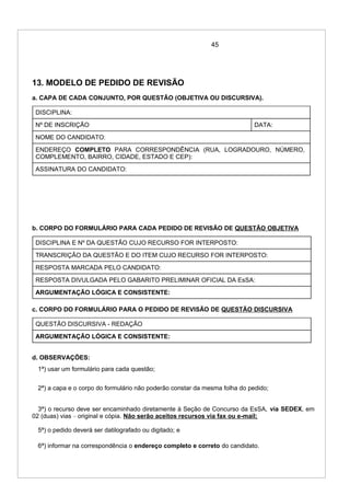 45
13. MODELO DE PEDIDO DE REVISÃO
a. CAPA DE CADA CONJUNTO, POR QUESTÃO (OBJETIVA OU DISCURSIVA).
DISCIPLINA:
Nº DE INSCRIÇÃO DATA:
NOME DO CANDIDATO:
ENDEREÇO COMPLETO PARA CORRESPONDÊNCIA (RUA, LOGRADOURO, NÚMERO,
COMPLEMENTO, BAIRRO, CIDADE, ESTADO E CEP):
ASSINATURA DO CANDIDATO:
b. CORPO DO FORMULÁRIO PARA CADA PEDIDO DE REVISÃO DE QUESTÃO OBJETIVA
DISCIPLINA E Nº DA QUESTÃO CUJO RECURSO FOR INTERPOSTO:
TRANSCRIÇÃO DA QUESTÃO E DO ITEM CUJO RECURSO FOR INTERPOSTO:
RESPOSTA MARCADA PELO CANDIDATO:
RESPOSTA DIVULGADA PELO GABARITO PRELIMINAR OFICIAL DA EsSA:
ARGUMENTAÇÃO LÓGICA E CONSISTENTE:
c. CORPO DO FORMULÁRIO PARA O PEDIDO DE REVISÃO DE QUESTÃO DISCURSIVA
QUESTÃO DISCURSIVA - REDAÇÃO
ARGUMENTAÇÃO LÓGICA E CONSISTENTE:
d. OBSERVAÇÕES:
1ª) usar um formulário para cada questão;
2ª) a capa e o corpo do formulário não poderão constar da mesma folha do pedido;
3ª) o recurso deve ser encaminhado diretamente à Seção de Concurso da EsSA, via SEDEX, em
02 (duas) vias – original e cópia. Não serão aceitos recursos via fax ou e-mail;
5ª) o pedido deverá ser datilografado ou digitado; e
6ª) informar na correspondência o endereço completo e correto do candidato.
 