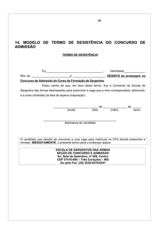 46
14. MODELO DE TERMO DE DESISTÊNCIA DO CONCURSO DE
ADMISSÃO
TERMO DE DESISTÊNCIA
Eu,___________________________________, Identidade_____________,
filho de ________________________e ____________________, DESISTO de prosseguir no
Concurso de Admissão do Curso de Formação de Sargentos.
Estou ciente de que, em face deste termo, fica o Comando da Escola de
Sargentos das Armas desimpedido para preencher a vaga que a mim corresponderia, atribuindo-
a a outro candidato da lista de espera (majoração).
______________________, _____ de _______________ de ______
(local) (dia) (mês) (ano)
_____________________________________________.
Assinatura do candidato
O candidato que desistir de concorrer a uma vaga para matrícula no CFS deverá preencher e
remeter, IMEDIATAMENTE, o presente termo para o endereço abaixo:
ESCOLA DE SARGENTOS DAS ARMAS
SEÇÃO DE CONCURSO E ADMISSÃO
Av. Sete de Setembro, nº 628, Centro
CEP 37410-000 – Três Corações – MG
Ou pelo Fax: (35) 3239-4279/4341
 