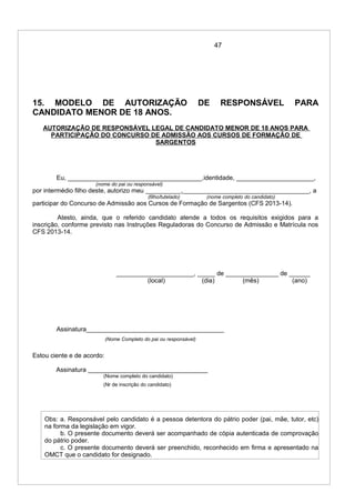 47
15. MODELO DE AUTORIZAÇÃO DE RESPONSÁVEL PARA
CANDIDATO MENOR DE 18 ANOS.
AUTORIZAÇÃO DE RESPONSÁVEL LEGAL DE CANDIDATO MENOR DE 18 ANOS PARA
PARTICIPAÇÃO DO CONCURSO DE ADMISSÃO AOS CURSOS DE FORMAÇÃO DE
SARGENTOS
Eu, ______________________________________,identidade, ______________________,
(nome do pai ou responsável)
por intermédio filho deste, autorizo meu __________,____________________________________, a
(filho/tutelado) (nome completo do candidato)
participar do Concurso de Admissão aos Cursos de Formação de Sargentos (CFS 2013-14).
Atesto, ainda, que o referido candidato atende a todos os requisitos exigidos para a
inscrição, conforme previsto nas Instruções Reguladoras do Concurso de Admissão e Matrícula nos
CFS 2013-14.
______________________, _____ de _______________ de ______
(local) (dia) (mês) (ano)
Assinatura_______________________________________
(Nome Completo do pai ou responsável)
Estou ciente e de acordo:
Assinatura __________________________________
(Nome completo do candidato)
(Nr de inscrição do candidato)
Obs: a. Responsável pelo candidato é a pessoa detentora do pátrio poder (pai, mãe, tutor, etc)
na forma da legislação em vigor.
b. O presente documento deverá ser acompanhado de cópia autenticada de comprovação
do pátrio poder.
c. O presente documento deverá ser preenchido, reconhecido em firma e apresentado na
OMCT que o candidato for designado.
 