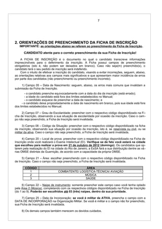 7
2. ORIENTAÇÕES DE PREENCHIMENTO DA FICHA DE INSCRIÇÃO
IMPORTANTE: as orientações abaixo se referem ao preenchimento da Ficha de Inscrição.
CANDIDATO atente para o correto preenchimento da sua Ficha de Inscrição!
A FICHA DE INSCRIÇÃO é o documento no qual o candidato transcreve informações
imprescindíveis para o deferimento da inscrição. A Ficha possui campos de preenchimento
obrigatórios (isto é, não podem ser deixados em branco). Caso não seja(m) preenchido(s), o
candidato terá o seu pedido de inscrição será indeferido.
Com o intuito de efetivar a inscrição do candidato, visando a evitar incorreções, seguem, abaixo,
as orientações relativas aos campos mais significativos e que apresentam maior incidência de erros
por parte dos candidatos (não preenchimento ou preenchimento incorreto).
1) Campo 05 – Data de Nascimento: seguem, abaixo, os erros mais comuns que invalidam a
submissão da Ficha de Inscrição.
- o candidato preenche equivocadamente com a data do dia da inscrição (está errado);
- a idade do candidato está fora dos limites estabelecidos no Manual;
- o candidato esquece de preencher a data de nascimento; e
- o candidato deixa propositadamente a data de nascimento em branco, pois sua idade está fora
dos limites estabelecidos no Manual.
2) Campo 07 – Grau de Escolaridade: preencher com o respectivo código disponibilizado na Fi-
cha de Inscrição, observando a sua situação de escolaridade por ocasião da inscrição. Caso o cam-
po não seja preenchido, a Ficha de Inscrição será invalidada.
3) Campo 08 – Código da Situação: preencher com o respectivo código disponibilizado na ficha
de inscrição, observando sua situação por ocasião da inscrição, isto é, se reservista ou civil, ou se
militar da ativa. Caso o campo não seja preenchido, a Ficha de Inscrição será invalidada.
4) Campo 20 – Local de prova: preencher com o respectivo código disponibilizado na Ficha de
Inscrição onde você realizará o Exame Intelectual (EI). Verifique se de fato você estará na cidade
que escolheu para realizar a prova em 21 de outubro de 2012 (domingo). Os candidatos que op-
tarem pela realização do EI na cidade do Rio de Janeiro, a EsSA fará a sua distribuição dentre as vá-
rias OMSE distintas da Guarnição, de acordo com a capacidade da própria OMSE.
5) Campo 21 – Área: escolher preenchendo com o respectivo código disponibilizado na Ficha
de Inscrição. Caso o campo não seja preenchido, a Ficha de Inscrição será invalidada.
CÓDIGO ÁREA
1 COMBATENTE/ LOGÍSTICA-TÉCNICA/ AVIAÇÃO
2 MÚSICA
3 SAÚDE
6) Campo 22 – Naipe de instrumento: somente preencher este campo caso você tenha optado
pela Área 2 (Música), completando com os respectivos códigos disponibilizado na Ficha de Inscrição
(do 1 ao 9). Poderão ser escolhidos até 03 (três) naipes, dentro da sua prioridade.
7) Campo 25 – Data da Incorporação: se você é militar da ATIVA, preencha o campo com a
DATA DE INCORPORAÇÃO na Organização Militar. Se você é militar e o campo não for preenchido,
sua Ficha de Inscrição será invalidada.
8) Os demais campos também merecem os devidos cuidados.
 