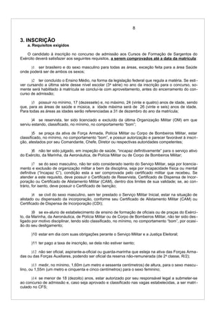 8
3. INSCRIÇÃO
a. Requisitos exigidos
O candidato à inscrição no concurso de admissão aos Cursos de Formação de Sargentos do
Exército deverá satisfazer aos seguintes requisitos, a serem comprovados até a data da matrícula:
)1 ser brasileiro e do sexo masculino para todas as áreas, exceção feita para a área Saúde
onde poderá ser de ambos os sexos;
)2 ter concluído o Ensino Médio, na forma da legislação federal que regula a matéria. Se esti -
ver cursando a última série desse nível escolar (3a
série) no ano da inscrição para o concurso, so-
mente será habilitado à matrícula se concluí-la com aproveitamento, antes do encerramento do con-
curso de admissão;
)3 possuir no mínimo, 17 (dezessete) e, no máximo, 24 (vinte e quatro) anos de idade, sendo
que, para as áreas de saúde e música, a idade máxima será de 26 (vinte e seis) anos de idade.
Para todas as áreas as idades serão referenciadas a 31 de dezembro do ano da matrícula;
)4 se reservista, ter sido licenciado e excluído da última Organização Militar (OM) em que
serviu estando, classificado, no mínimo, no comportamento “bom”;
)5 se praça da ativa de Força Armada, Polícia Militar ou Corpo de Bombeiros Militar, estar
classificado, no mínimo, no comportamento “bom”, e possuir autorização e parecer favorável à inscri-
ção, atestados por seu Comandante, Chefe, Diretor ou respectivas autoridades competentes;
)6 não ter sido julgado, em inspeção de saúde, “incapaz definitivamente” para o serviço ativo
do Exército, da Marinha, da Aeronáutica, de Polícia Militar ou de Corpo de Bombeiros Militar;
)7 se do sexo masculino, não ter sido considerado isento do Serviço Militar, seja por licencia-
mento e exclusão de organização militar a bem da disciplina, seja por incapacidade física ou mental
definitiva (“Incapaz C”), condição esta a ser comprovada pelo certificado militar que recebeu. Se
atender a este requisito, deve possuir o Certificado de Reservista, Certificado de Dispensa de Incor-
poração ou Certificado de Alistamento Militar (CAM), dentro dos limites de sua validade; se, ao con-
trário, for isento, deve possuir o Certificado de Isenção;
)8 se civil do sexo masculino, sem ter prestado o Serviço Militar Inicial, estar na situação de
alistado ou dispensado da incorporação, conforme seu Certificado de Alistamento Militar (CAM) ou
Certificado de Dispensa de Incorporação (CDI);
)9 se ex-aluno de estabelecimento de ensino de formação de oficiais ou de praças do Exérci-
to, da Marinha, da Aeronáutica, de Polícia Militar ou de Corpo de Bombeiros Militar, não ter sido des -
ligado por motivo disciplinar, tendo sido classificado, no mínimo, no comportamento “bom”, por ocasi-
ão do seu desligamento;
)10 estar em dia com suas obrigações perante o Serviço Militar e a Justiça Eleitoral;
)11 ter pago a taxa de inscrição, se dela não estiver isento;
)12 não ser oficial, aspirante-a-oficial ou guarda-marinha que esteja na ativa das Forças Arma-
das ou das Forças Auxiliares, podendo ser oficial da reserva não-remunerada (de 2a
classe, R/2);
)13 medir, no mínimo, 1,60m (um metro e sessenta centímetros) de altura, para o sexo mascu-
lino, ou 1,55m (um metro e cinquenta e cinco centímetros) para o sexo feminino;
)14 se menor de 18 (dezoito) anos, estar autorizado por seu responsável legal a submeter-se
ao concurso de admissão e, caso seja aprovado e classificado nas vagas estabelecidas, a ser matri -
culado no CFS;
 