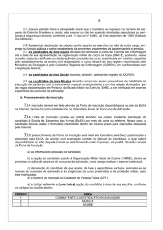 9
)15 possuir aptidão física e idoneidade moral que o habilitem ao ingresso na carreira de sar-
gento do Exército Brasileiro e, ainda, não exercer ou não ter exercido atividades prejudiciais ou peri -
gosas à segurança nacional, conforme o art. 11 da Lei no
6.880, de 9 de dezembro de 1980 (Estatuto
dos Militares);
)16 Apresentar declaração de próprio punho quanto ao exercício ou não de outro cargo, em-
prego ou função pública e sobre recebimento de proventos decorrentes de aposentadoria e pensão;
)17 os candidatos da área Saúde deverão ter concluído o curso de Técnico em Enfermagem
até a data de sua apresentação na organização militar de corpo de tropa (OMCT), portando, nessa
ocasião, cópia do certificado ou declaração de conclusão do curso, autenticada em cartório, expedida
pelo estabelecimento de ensino civil responsável; o curso deverá ter seu registro reconhecido pelo
Ministério da Educação e pelo Conselho Regional de Enfermagem (COREN), em conformidade com
a legislação federal;
)18 os candidatos da área Saúde deverão, também, apresentar registro no COREN;
)19 os candidatos da área Música deverão comprovar serem possuidores de habilidade na
execução de partituras com o instrumento musical correspondente a um dos naipes abrangidos pe-
las vagas estabelecidas em Portaria do Estado-Maior do Exército (EME), a ser verificada em exames
específicos do concurso de admissão;
b. Processamento da inscrição
1) A inscrição deverá ser feita através da Ficha de Inscrição disponibilizada no site da EsSA
na Internet, dentro do prazo estabelecido no Calendário Anual do Concurso de Admissão.
2) A Ficha de Inscrição poderá ser obtida também via postal, mediante solicitação do
candidato à Escola de Sargentos das Armas (EsSA) por meio de carta ou telefone. Nesse caso, o
candidato deverá postar o formulário preenchido dentro do mesmo prazo para inscrições efetuadas
pela Internet.
3) O preenchimento da Ficha de Inscrição será feito em formulário eletrônico padronizado e
elaborado pela EsSA, de acordo com orientação contida no Manual do Candidato, o qual estará
disponibilizado no sítio daquela Escola ou será fornecido como impresso, via postal. Deverão constar
da Ficha de Inscrição:
a) as informações pessoais do candidato;
b) a opção do candidato quanto à Organização Militar Sede de Exame (OMSE), dentre as
previstas no edital de abertura do concurso de admissão, onde deseja realizar o exame intelectual;
c) declaração do candidato de que aceita, de livre e espontânea vontade, submeter-se às
normas do concurso de admissão e às exigências do curso pretendido e da profissão militar, caso
seja matriculado.
d) o número de inscrição no Cadastro de Pessoa Física (CPF).
e) o código referente a (uma única) opção do candidato à área de sua escolha, conforme
os códigos do quadro abaixo:
CÓDIGO ÁREA
1 COMBATENTE/ LOGÍSTICA-TÉCNICA/AVIAÇÃO
2 MÚSICA
3 SAÚDE
 
