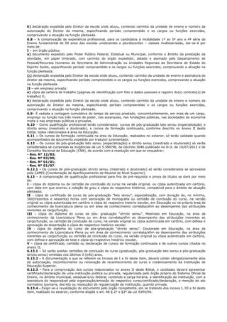 b) declaração expedida pelo Diretor da escola onde atuou, contendo carimbo da unidade de ensino e número da 
autorização do Diretor da mesma, especificando período compreendido e os cargos ou funções exercidas, 
comprovando a atuação na função pleiteada. 
6.8 – A comprovação de experiência profissional, para os candidatos à modalidade 1º ao 5º ano e 4ª série do 
Ensino fundamental de 09 anos das escolas unidocentes e pluridocentes – classes multisseriadas, dar-se-á por 
meio de: 
I – em órgão público: 
a) documento expedido pelo Poder Público Federal, Estadual ou Municipal, conforme o âmbito da prestação da 
atividade, em papel timbrado, com carimbo do órgão expedidor, datado e assinado pelo Departamento de 
Pessoal/Recursos Humanos da Secretaria de Administração ou Unidades Regionais da Secretaria de Estado do 
Espírito Santo, especificando período compreendido e os cargos ou funções exercidos, comprovando a atuação na 
função pleiteada. 
OU declaração expedida pelo Diretor da escola onde atuou, contendo carimbo da unidade de ensino e assinatura do 
diretor da mesma, especificando período compreendido e os cargos ou funções exercidos, comprovando a atuação 
na função pleiteada. 
II – em empresa privada: 
a) cópia da carteira de trabalho (páginas de identificação com foto e dados pessoais e registro do(s) contrato(s) de 
trabalho) E; 
b) declaração expedida pelo Diretor da escola onde atuou, contendo carimbo da unidade de ensino e número da 
autorização do Diretor da mesma, especificando período compreendido e os cargos ou funções exercidas, 
comprovando a atuação na função pleiteada. 
6.9– É vedada a contagem cumulativa de tempo de serviço prestado, concomitantemente, em mais de um cargo, 
emprego ou função nos três níveis de poder, nas autarquias, nas fundações públicas, nas sociedades de economia 
mista e nas empresas públicas e privadas. 
6.10 – Como qualificação profissional serão considerados: cursos de pós-graduação lato sensu (especialização) e 
stricto sensu (mestrado e doutorado), e cursos de formação continuada, conforme descrito no Anexo II deste 
Edital, todos relacionados à área da Educação. 
6.11 – Os cursos de formação continuada na área da Educação, realizados no exterior, só terão validade quando 
acompanhados de documento expedido por tradutor juramentado. 
6.12 – Os cursos de pós-graduação lato sensu (especialização) e stricto sensu (mestrado e doutorado) só serão 
considerados se cumpridas as exigências da Lei 5.580/98, do Decreto 3046 publicado no D.O. de 10/07/2012 e do 
Conselho Nacional de Educação (CNE), de acordo com a resolução em que se enquadrar: 
- Res. N° 12/83; 
- Res. N° 03/99; 
- Res. N° 01/01; 
- Res. N° 01/07. 
6.12.1 - Os cursos de pós-graduação stricto sensu (mestrado e doutorado) só serão considerados se aprovados 
pela CAPES (Coordenação de Aperfeiçoamento de Pessoal de Nível Superior). 
6.13 – A comprovação de qualificação profissional para fins de pré-requisito e prova de títulos se dará por meio 
de: 
I - cópia do diploma ou de certidão de conclusão do curso na versão original, ou cópia autenticada em cartório, 
com data em que ocorreu a colação de grau e cópia do respectivo histórico, compatível para o âmbito de atuação 
pleiteada; 
II - cópia do certificado de curso de pós-graduação “lato sensu”, especialização, com duração de, no mínimo, 
360(trezentos e sessenta) horas com aprovação de monografia ou certidão de conclusão do curso, na versão 
original ou cópia autenticada em cartório e cópia do respectivo historio escolar, em Educação ou na própria área de 
conhecimento da licenciatura plena ou em área de conhecimento correlata/afim ao desempenho das atribuições 
inerentes ao cargo/função; 
III – cópia do diploma do curso de pós- graduação “stricto sensu”, Mestrado em Educação, na área de 
conhecimento da Licenciatura Plena ou em área correlata/afim ao desempenho das atribuições inerentes ao 
cargo/função, ou certidão de conclusão de curso, na versão original ou cópia autenticada em cartório, com defesa e 
aprovação de dissertação e cópia do respectivo histórico escolar. 
IV - cópia do diploma do curso de pós-graduação “stricto sensu”, Doutorado em Educação, na área de 
conhecimento da Licenciatura Plena ou em área de conhecimento correlata/afim ao desempenho das atribuições 
inerentes ao cargo/função ou certidão de conclusão do curso, na versão original ou cópia autenticada em cartório, 
com defesa e aprovação de tese e cópia do respectivo histórico escolar. 
V – cópia de certificado, certidão ou declaração de cursos de formação continuada e de outros cursos citados no 
anexo II; 
6.13.1 – Só serão aceitas certidões de conclusão de curso (graduação, pós-graduação lato sensu e pós-graduação 
stricto sensu) emitidas nos últimos 3 (três) anos. 
6.13.2 - A documentação a que se referem os Incisos de I a IV deste item, deverá conter obrigatoriamente atos 
de autorização, reconhecimento ou renovação de reconhecimento do curso e credenciamento da Instituição de 
Educação Superior. 
6.13.3 - Para a comprovação dos cursos relacionados no anexo II deste Edital, o candidato deverá apresentar 
certificado/declaração de uma instituição pública ou privada, regularizada pelo órgão próprio do Sistema Oficial de 
Ensino, no âmbito municipal, estadual e/ou federal, contendo a carga horária, a identificação da instituição, com a 
assinatura do responsável pela organização/emissão do respectivo curso/certificado/declaração, e menção do ato 
normativo (portaria, decreto ou resolução) de regularização da instituição, quando privada. 
6.13.4 - Exigir-se-á revalidação do documento pelo órgão competente, em se tratando dos incisos I, III e IV deste 
item, realizado no exterior, conforme dispõe o art. 48 § 2º e §3º da Lei 9394/96. 
 