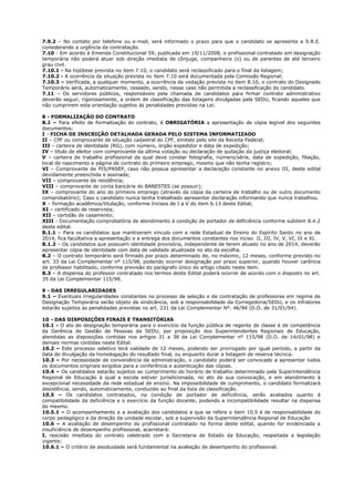 7.9.2 – No contato por telefone ou e-mail, será informado o prazo para que o candidato se apresente a S.R.E. 
considerando a urgência da contratação. 
7.10 - Em acordo à Emenda Constitucional 59, publicada em 19/11/2008, o profissional contratado em designação 
temporária não poderá atuar sob direção imediata de cônjuge, companheira (o) ou de parentes de até terceiro 
grau civil. 
7.10.1 - Na hipótese prevista no item 7.10, o candidato será reclassificado para o final da listagem; 
7.10.2 - A ocorrência da situação prevista no item 7.10 será documentada pela Comissão Regional; 
7.10.3 – Verificada, a qualquer momento, a ocorrência da vedação prevista no item 8.10, o contrato do Designado 
Temporário será, automaticamente, cessado, sendo, nesse caso não permitida a reclassificação do candidato. 
7.11 – Os servidores públicos, responsáveis pela chamada de candidatos para firmar contrato administrativo 
deverão seguir, rigorosamente, a ordem de classificação das listagens divulgadas pela SEDU, ficando aqueles que 
não cumprirem esta orientação sujeitos às penalidades previstas na Lei. 
8 - FORMALIZAÇÃO DO CONTRATO 
8.1 – Para efeito de formalização do contrato, é OBRIGATÓRIA a apresentação de cópia legível dos seguintes 
documentos: 
I - FICHA DE INSCRIÇÃO DETALHADA GERADA PELO SISTEMA INFORMATIZADO 
II – CPF ou comprovante de situação cadastral do CPF, emitido pelo site da Receita Federal; 
III – carteira de identidade (RG), com número, órgão expedidor e data de expedição; 
IV – título de eleitor com comprovante da última votação ou declaração de quitação da justiça eleitoral; 
V – carteira de trabalho profissional da qual deve constar fotografia, número/série, data de expedição, filiação, 
local de nascimento e página de contrato do primeiro emprego, mesmo que não tenha registro; 
VI – Comprovante de PIS/PASEP, caso não possua apresentar a declaração constante no anexo III, deste edital 
devidamente preenchida e assinada; 
VII – comprovante de residência; 
VIII – comprovante de conta bancária do BANESTES (se possuir); 
IX – comprovante do ano do primeiro emprego (através da cópia da carteira de trabalho ou de outro documento 
comprobatório); Caso o candidato nunca tenha trabalhado apresentar declaração informando que nunca trabalhou. 
X – formação acadêmica/titulação, conforme Incisos de I a V do item 6.13 deste Edital; 
XI – certificado de reservista; 
XII – certidão de casamento; 
XIII - Documentação comprobatória de atendimento à condição de portador de deficiência conforme subitem 8.4.2 
deste edital. 
8.1.1 – Para os candidatos que mantiveram vínculo com a rede Estadual de Ensino do Espírito Santo no ano de 
2014, fica facultativa a apresentação e a entrega dos documentos constantes nos inciso II, III, IV, V, VI, IX e XI. 
8.1.2 – Os candidatos que possuem identidade provisória, independente de terem atuado no ano de 2014, deverão 
apresentar cópia de identidade com data de validade atualizada no ato da escolha. 
8.2 – O contrato temporário será firmado por prazo determinado de, no máximo, 12 meses, conforme previsto no 
art. 33 da Lei Complementar nº 115/98, podendo ocorrer designação por prazo superior, quando houver carência 
de professor habilitado, conforme previsão do parágrafo único do artigo citado neste item. 
8.3 – A dispensa do professor contratado nos termos deste Edital poderá ocorrer de acordo com o disposto no art. 
35 da Lei Complementar 115/98. 
9 - DAS IRREGULARIDADES 
9.1 – Eventuais irregularidades constantes no processo de seleção e de contratação de professores em regime de 
Designação Temporária serão objeto de sindicância, sob a responsabilidade da Corregedoria/SEDU, e os infratores 
estarão sujeitos às penalidades previstas no art. 231 da Lei Complementar Nº. 46/94 (D.O. de 31/01/94). 
10 - DAS DISPOSIÇÕES FINAIS E TRANSITÓRIAS 
10.1 - O ato de designação temporária para o exercício da função pública de regente de classe é de competência 
da Gerência de Gestão de Pessoas da SEDU, por proposição dos Superintendentes Regionais de Educação, 
atendidas as disposições contidas nos artigos 31 a 38 da Lei Complementar nº 115/98 (D.O. de 14/01/98) e 
demais normas contidas neste Edital. 
10.2 – Este processo seletivo terá validade de 12 meses, podendo ser prorrogado por igual período, a partir da 
data de divulgação da homologação do resultado final, ou enquanto durar a listagem de reserva técnica. 
10.3 – Por necessidade de conveniência da administração, o candidato poderá ser convocado a apresentar todos 
os documentos originais exigidos para a conferência e autenticação das cópias. 
10.4 – Os candidatos estarão sujeitos ao cumprimento do horário de trabalho determinado pela Superintendência 
Regional de Educação à qual a escola estiver jurisdicionada, no ato de sua convocação, e em atendimento à 
excepcional necessidade da rede estadual de ensino. Na impossibilidade de cumprimento, o candidato formalizará 
desistência, sendo, automaticamente, conduzido ao final da lista de classificação. 
10.5 – Os candidatos contratados, na condição de portador de deficiência, serão avaliados quanto à 
compatibilidade da deficiência e o exercício da função docente, podendo a incompatibilidade resultar na dispensa 
do mesmo. 
10.5.1 – O acompanhamento e a avaliação dos candidatos a que se refere o item 10.5 é de responsabilidade do 
corpo pedagógico e da direção da unidade escolar, sob a supervisão da Superintendência Regional de Educação 
10.6 – A avaliação de desempenho do profissional contratado na forma deste edital, quando for evidenciada a 
insuficiência de desempenho profissional, acarretará: 
I. rescisão imediata do contrato celebrado com a Secretaria de Estado da Educação, respeitada a legislação 
vigente; 
10.6.1 – O critério de assiduidade será fundamental na avaliação de desempenho do profissional. 
 
