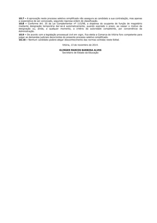 10.7 – A aprovação neste processo seletivo simplificado não assegura ao candidato a sua contratação, mas apenas 
a expectativa de ser convocado, seguindo rigorosa ordem de classificação. 
10.8 – Conforme Art. 35 da Lei Complementar nº 115/98, a dispensa do ocupante de função de magistério 
mediante designação temporária dar-se-á automaticamente, quando expirado o prazo, ao cessar o motivo da 
designação ou, ainda, a qualquer momento, a critério da autoridade competente, por conveniência da 
Administração. 
10.9 – De acordo com a legislação processual civil em vigor, fica eleita a Comarca de Vitória foro competente para 
julgar as demandas judiciais decorrentes do presente processo seletivo simplificado. 
10.10 – Nenhum candidato poderá alegar desconhecimento das normas contidas neste Edital. 
Vitória, 13 de novembro de 2014. 
KLINGER MARCOS BARBOSA ALVES 
Secretário de Estado da Educação 
 