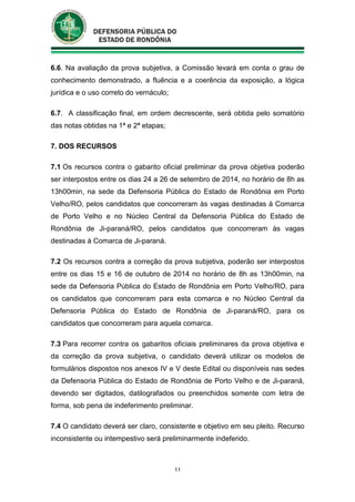 11
6.6. Na avaliação da prova subjetiva, a Comissão levará em conta o grau de
conhecimento demonstrado, a fluência e a coerência da exposição, a lógica
jurídica e o uso correto do vernáculo;
6.7. A classificação final, em ordem decrescente, será obtida pelo somatório
das notas obtidas na 1ª e 2ª etapas;
7. DOS RECURSOS
7.1 Os recursos contra o gabarito oficial preliminar da prova objetiva poderão
ser interpostos entre os dias 24 a 26 de setembro de 2014, no horário de 8h as
13h00min, na sede da Defensoria Pública do Estado de Rondônia em Porto
Velho/RO, pelos candidatos que concorreram às vagas destinadas à Comarca
de Porto Velho e no Núcleo Central da Defensoria Pública do Estado de
Rondônia de Ji-paraná/RO, pelos candidatos que concorreram às vagas
destinadas à Comarca de Ji-paraná.
7.2 Os recursos contra a correção da prova subjetiva, poderão ser interpostos
entre os dias 15 e 16 de outubro de 2014 no horário de 8h as 13h00min, na
sede da Defensoria Pública do Estado de Rondônia em Porto Velho/RO, para
os candidatos que concorreram para esta comarca e no Núcleo Central da
Defensoria Pública do Estado de Rondônia de Ji-paraná/RO, para os
candidatos que concorreram para aquela comarca.
7.3 Para recorrer contra os gabaritos oficiais preliminares da prova objetiva e
da correção da prova subjetiva, o candidato deverá utilizar os modelos de
formulários dispostos nos anexos IV e V deste Edital ou disponíveis nas sedes
da Defensoria Pública do Estado de Rondônia de Porto Velho e de Ji-paraná,
devendo ser digitados, datilografados ou preenchidos somente com letra de
forma, sob pena de indeferimento preliminar.
7.4 O candidato deverá ser claro, consistente e objetivo em seu pleito. Recurso
inconsistente ou intempestivo será preliminarmente indeferido.
 