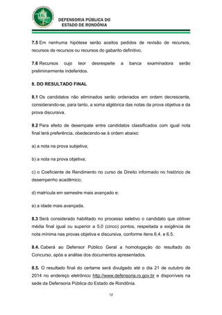 12
7.5 Em nenhuma hipótese serão aceitos pedidos de revisão de recursos,
recursos de recursos ou recursos do gabarito definitivo.
7.6 Recursos cujo teor desrespeite a banca examinadora serão
preliminarmente indeferidos.
8. DO RESULTADO FINAL
8.1 Os candidatos não eliminados serão ordenados em ordem decrescente,
considerando-se, para tanto, a soma algébrica das notas da prova objetiva e da
prova discursiva.
8.2 Para efeito de desempate entre candidatos classificados com igual nota
final terá preferência, obedecendo-se à ordem abaixo:
a) a nota na prova subjetiva;
b) a nota na prova objetiva;
c) o Coeficiente de Rendimento no curso de Direito informado no histórico de
desempenho acadêmico;
d) matrícula em semestre mais avançado e;
e) a idade mais avançada.
8.3 Será considerado habilitado no processo seletivo o candidato que obtiver
média final igual ou superior a 5,0 (cinco) pontos, respeitada a exigência de
nota mínima nas provas objetiva e discursiva, conforme itens 6.4. e 6.5.
8.4. Caberá ao Defensor Público Geral a homologação do resultado do
Concurso, após a análise dos documentos apresentados.
8.5. O resultado final do certame será divulgado até o dia 21 de outubro de
2014 no endereço eletrônico http://www.defensoria.ro.gov.br e disponíveis na
sede da Defensoria Pública do Estado de Rondônia.
 