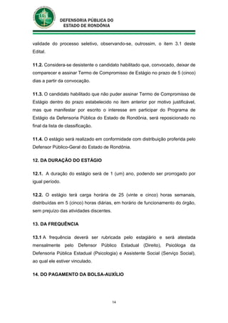 14
validade do processo seletivo, observando-se, outrossim, o item 3.1 deste
Edital.
11.2. Considera-se desistente o candidato habilitado que, convocado, deixar de
comparecer e assinar Termo de Compromisso de Estágio no prazo de 5 (cinco)
dias a partir da convocação.
11.3. O candidato habilitado que não puder assinar Termo de Compromisso de
Estágio dentro do prazo estabelecido no item anterior por motivo justificável,
mas que manifestar por escrito o interesse em participar do Programa de
Estágio da Defensoria Pública do Estado de Rondônia, será reposicionado no
final da lista de classificação.
11.4. O estágio será realizado em conformidade com distribuição proferida pelo
Defensor Público-Geral do Estado de Rondônia.
12. DA DURAÇÃO DO ESTÁGIO
12.1. A duração do estágio será de 1 (um) ano, podendo ser prorrogado por
igual período.
12.2. O estágio terá carga horária de 25 (vinte e cinco) horas semanais,
distribuídas em 5 (cinco) horas diárias, em horário de funcionamento do órgão,
sem prejuízo das atividades discentes.
13. DA FREQUÊNCIA
13.1 A frequência deverá ser rubricada pelo estagiário e será atestada
mensalmente pelo Defensor Público Estadual (Direito), Psicóloga da
Defensoria Pública Estadual (Psicologia) e Assistente Social (Serviço Social),
ao qual ele estiver vinculado.
14. DO PAGAMENTO DA BOLSA-AUXÍLIO
 