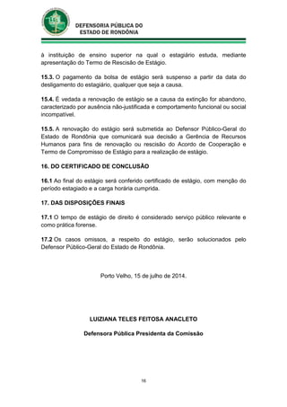 16
à instituição de ensino superior na qual o estagiário estuda, mediante
apresentação do Termo de Rescisão de Estágio.
15.3. O pagamento da bolsa de estágio será suspenso a partir da data do
desligamento do estagiário, qualquer que seja a causa.
15.4. É vedada a renovação de estágio se a causa da extinção for abandono,
caracterizado por ausência não-justificada e comportamento funcional ou social
incompatível.
15.5. A renovação do estágio será submetida ao Defensor Público-Geral do
Estado de Rondônia que comunicará sua decisão a Gerência de Recursos
Humanos para fins de renovação ou rescisão do Acordo de Cooperação e
Termo de Compromisso de Estágio para a realização de estágio.
16. DO CERTIFICADO DE CONCLUSÃO
16.1 Ao final do estágio será conferido certificado de estágio, com menção do
período estagiado e a carga horária cumprida.
17. DAS DISPOSIÇÕES FINAIS
17.1 O tempo de estágio de direito é considerado serviço público relevante e
como prática forense.
17.2 Os casos omissos, a respeito do estágio, serão solucionados pelo
Defensor Público-Geral do Estado de Rondônia.
Porto Velho, 15 de julho de 2014.
LUIZIANA TELES FEITOSA ANACLETO
Defensora Pública Presidenta da Comissão
 